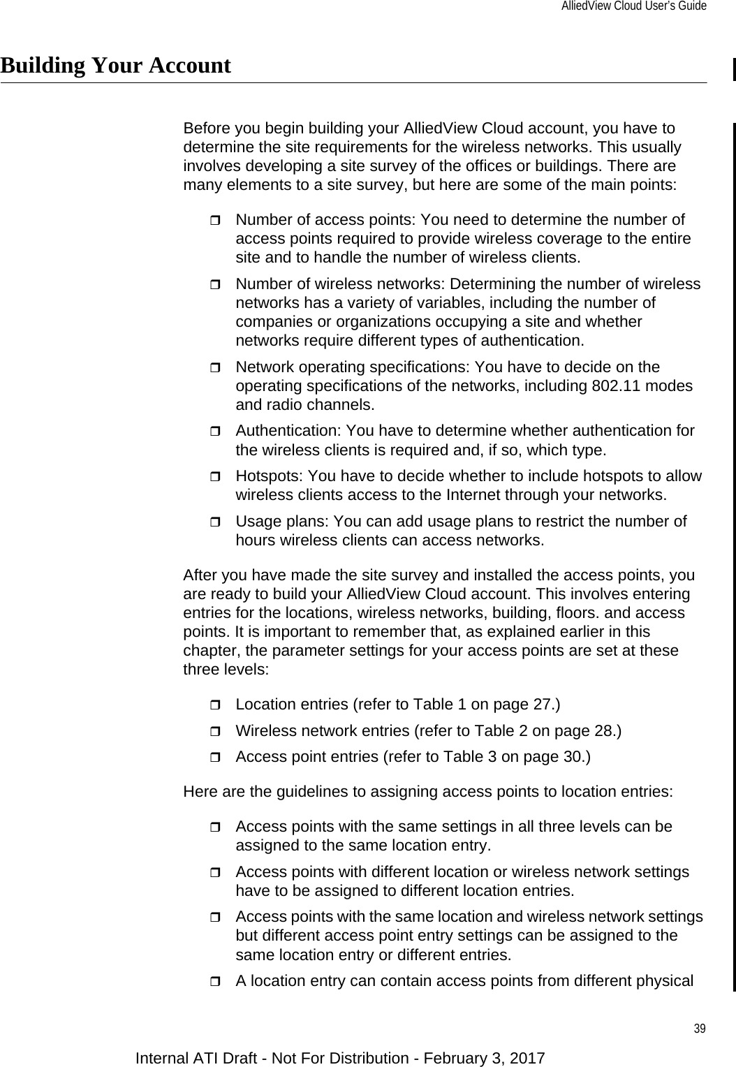 AlliedView Cloud User’s Guide39Building Your AccountBefore you begin building your AlliedView Cloud account, you have to determine the site requirements for the wireless networks. This usually involves developing a site survey of the offices or buildings. There are many elements to a site survey, but here are some of the main points:Number of access points: You need to determine the number of access points required to provide wireless coverage to the entire site and to handle the number of wireless clients.Number of wireless networks: Determining the number of wireless networks has a variety of variables, including the number of companies or organizations occupying a site and whether networks require different types of authentication.Network operating specifications: You have to decide on the operating specifications of the networks, including 802.11 modes and radio channels.Authentication: You have to determine whether authentication for the wireless clients is required and, if so, which type.Hotspots: You have to decide whether to include hotspots to allow wireless clients access to the Internet through your networks.Usage plans: You can add usage plans to restrict the number of hours wireless clients can access networks.After you have made the site survey and installed the access points, you are ready to build your AlliedView Cloud account. This involves entering entries for the locations, wireless networks, building, floors. and access points. It is important to remember that, as explained earlier in this chapter, the parameter settings for your access points are set at these three levels:Location entries (refer to Table 1 on page 27.)Wireless network entries (refer to Table 2 on page 28.)Access point entries (refer to Table 3 on page 30.)Here are the guidelines to assigning access points to location entries:Access points with the same settings in all three levels can be assigned to the same location entry.Access points with different location or wireless network settings have to be assigned to different location entries.Access points with the same location and wireless network settings but different access point entry settings can be assigned to the same location entry or different entries.A location entry can contain access points from different physical Internal ATI Draft - Not For Distribution - February 3, 2017