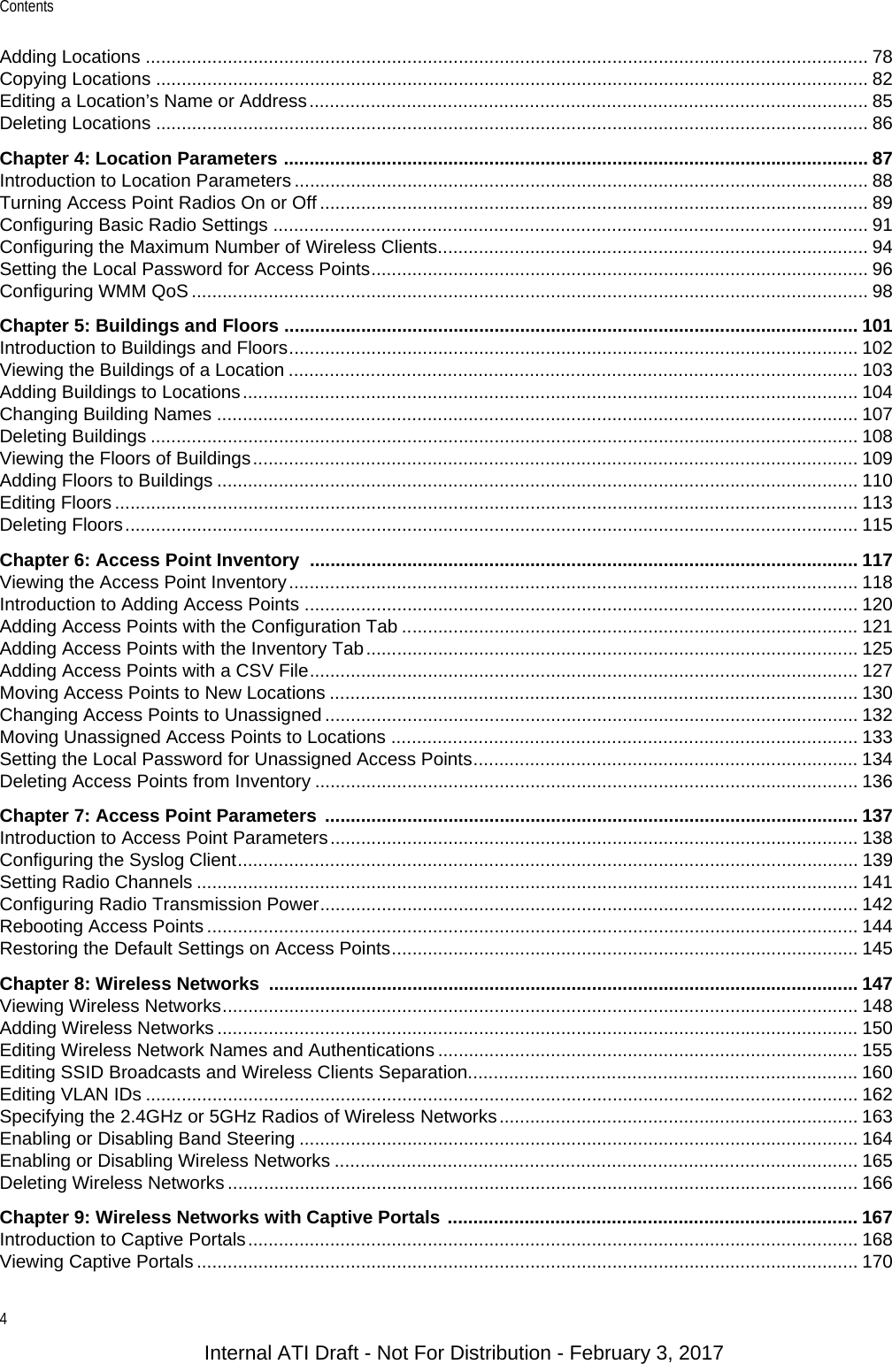 Contents4Adding Locations ............................................................................................................................................. 78Copying Locations ........................................................................................................................................... 82Editing a Location’s Name or Address............................................................................................................. 85Deleting Locations ........................................................................................................................................... 86Chapter 4: Location Parameters .................................................................................................................. 87Introduction to Location Parameters ................................................................................................................ 88Turning Access Point Radios On or Off ........................................................................................................... 89Configuring Basic Radio Settings .................................................................................................................... 91Configuring the Maximum Number of Wireless Clients.................................................................................... 94Setting the Local Password for Access Points................................................................................................. 96Configuring WMM QoS .................................................................................................................................... 98Chapter 5: Buildings and Floors ................................................................................................................ 101Introduction to Buildings and Floors............................................................................................................... 102Viewing the Buildings of a Location ............................................................................................................... 103Adding Buildings to Locations........................................................................................................................ 104Changing Building Names ............................................................................................................................. 107Deleting Buildings .......................................................................................................................................... 108Viewing the Floors of Buildings...................................................................................................................... 109Adding Floors to Buildings ............................................................................................................................. 110Editing Floors ................................................................................................................................................. 113Deleting Floors............................................................................................................................................... 115Chapter 6: Access Point Inventory ........................................................................................................... 117Viewing the Access Point Inventory............................................................................................................... 118Introduction to Adding Access Points ............................................................................................................ 120Adding Access Points with the Configuration Tab ......................................................................................... 121Adding Access Points with the Inventory Tab................................................................................................ 125Adding Access Points with a CSV File........................................................................................................... 127Moving Access Points to New Locations ....................................................................................................... 130Changing Access Points to Unassigned ........................................................................................................ 132Moving Unassigned Access Points to Locations ........................................................................................... 133Setting the Local Password for Unassigned Access Points........................................................................... 134Deleting Access Points from Inventory .......................................................................................................... 136Chapter 7: Access Point Parameters  ........................................................................................................ 137Introduction to Access Point Parameters....................................................................................................... 138Configuring the Syslog Client......................................................................................................................... 139Setting Radio Channels ................................................................................................................................. 141Configuring Radio Transmission Power......................................................................................................... 142Rebooting Access Points ............................................................................................................................... 144Restoring the Default Settings on Access Points........................................................................................... 145Chapter 8: Wireless Networks  ................................................................................................................... 147Viewing Wireless Networks............................................................................................................................ 148Adding Wireless Networks ............................................................................................................................. 150Editing Wireless Network Names and Authentications .................................................................................. 155Editing SSID Broadcasts and Wireless Clients Separation............................................................................ 160Editing VLAN IDs ........................................................................................................................................... 162Specifying the 2.4GHz or 5GHz Radios of Wireless Networks...................................................................... 163Enabling or Disabling Band Steering ............................................................................................................. 164Enabling or Disabling Wireless Networks ...................................................................................................... 165Deleting Wireless Networks ........................................................................................................................... 166Chapter 9: Wireless Networks with Captive Portals ................................................................................ 167Introduction to Captive Portals....................................................................................................................... 168Viewing Captive Portals ................................................................................................................................. 170Internal ATI Draft - Not For Distribution - February 3, 2017