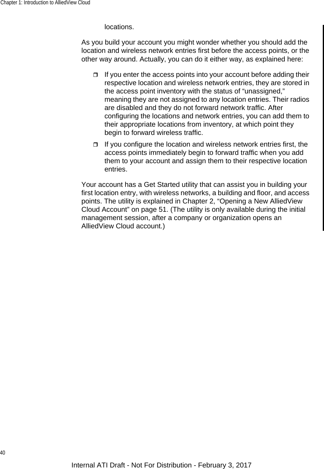 Chapter 1: Introduction to AlliedView Cloud40locations.As you build your account you might wonder whether you should add the location and wireless network entries first before the access points, or the other way around. Actually, you can do it either way, as explained here:If you enter the access points into your account before adding their respective location and wireless network entries, they are stored in the access point inventory with the status of “unassigned,” meaning they are not assigned to any location entries. Their radios are disabled and they do not forward network traffic. After configuring the locations and network entries, you can add them to their appropriate locations from inventory, at which point they begin to forward wireless traffic.If you configure the location and wireless network entries first, the access points immediately begin to forward traffic when you add them to your account and assign them to their respective location entries.Your account has a Get Started utility that can assist you in building your first location entry, with wireless networks, a building and floor, and access points. The utility is explained in Chapter 2, “Opening a New AlliedView Cloud Account” on page 51. (The utility is only available during the initial management session, after a company or organization opens an AlliedView Cloud account.)Internal ATI Draft - Not For Distribution - February 3, 2017