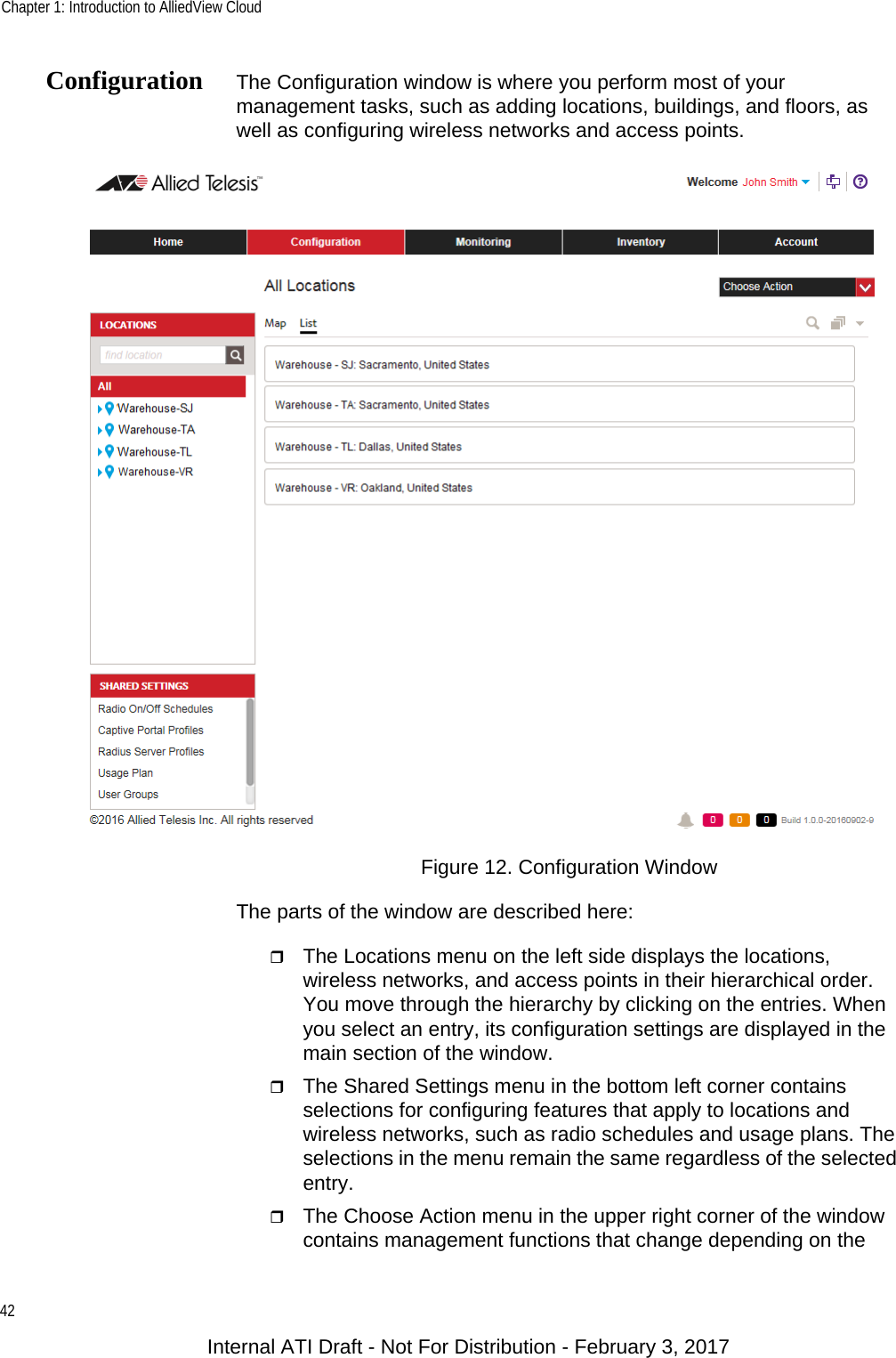 Chapter 1: Introduction to AlliedView Cloud42Configuration The Configuration window is where you perform most of your management tasks, such as adding locations, buildings, and floors, as well as configuring wireless networks and access points.Figure 12. Configuration WindowThe parts of the window are described here:The Locations menu on the left side displays the locations, wireless networks, and access points in their hierarchical order. You move through the hierarchy by clicking on the entries. When you select an entry, its configuration settings are displayed in the main section of the window.The Shared Settings menu in the bottom left corner contains selections for configuring features that apply to locations and wireless networks, such as radio schedules and usage plans. The selections in the menu remain the same regardless of the selected entry.The Choose Action menu in the upper right corner of the window contains management functions that change depending on the Internal ATI Draft - Not For Distribution - February 3, 2017