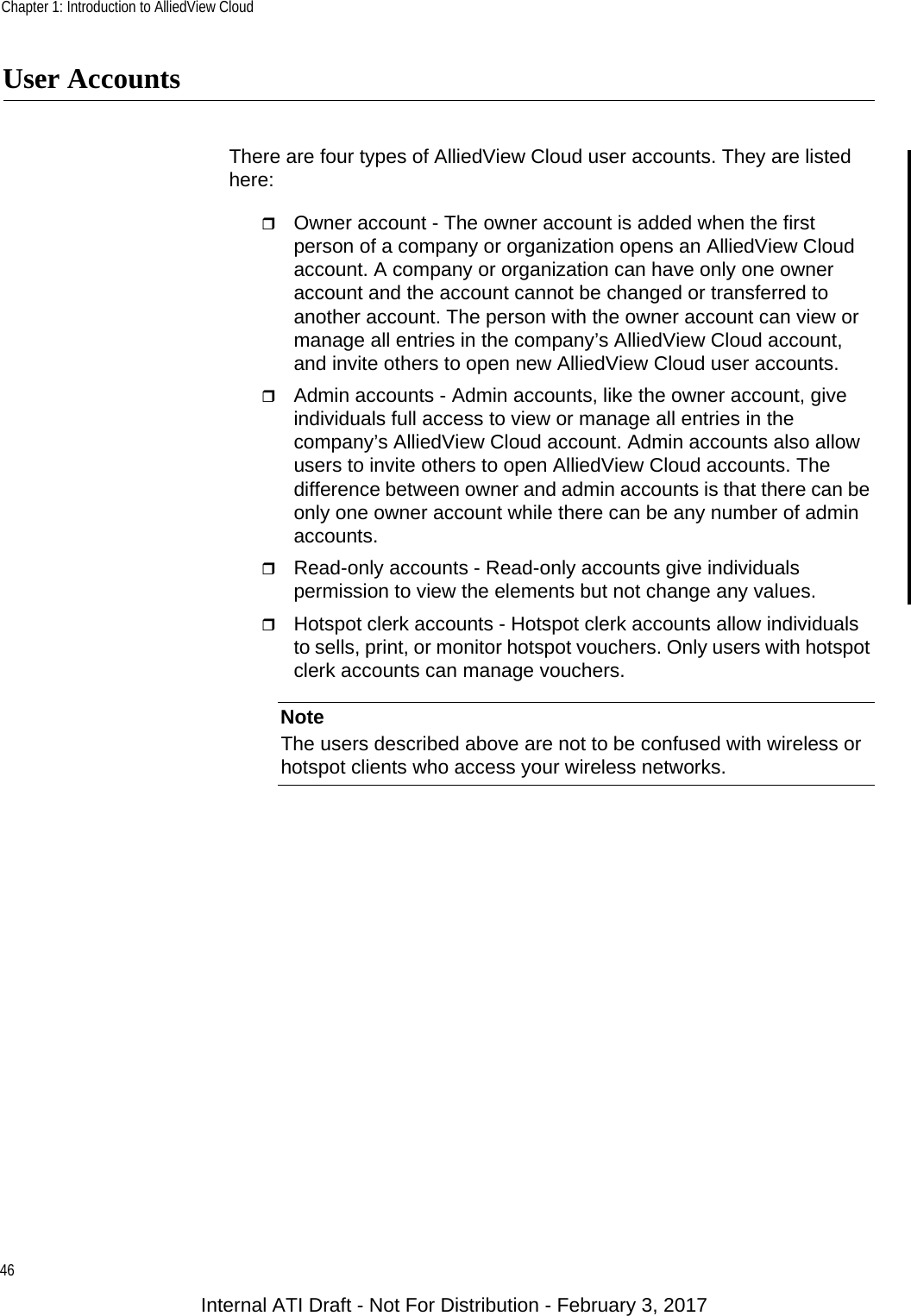 Chapter 1: Introduction to AlliedView Cloud46User AccountsThere are four types of AlliedView Cloud user accounts. They are listed here:Owner account - The owner account is added when the first person of a company or organization opens an AlliedView Cloud account. A company or organization can have only one owner account and the account cannot be changed or transferred to another account. The person with the owner account can view or manage all entries in the company’s AlliedView Cloud account, and invite others to open new AlliedView Cloud user accounts.Admin accounts - Admin accounts, like the owner account, give individuals full access to view or manage all entries in the company’s AlliedView Cloud account. Admin accounts also allow users to invite others to open AlliedView Cloud accounts. The difference between owner and admin accounts is that there can be only one owner account while there can be any number of admin accounts.Read-only accounts - Read-only accounts give individuals permission to view the elements but not change any values.Hotspot clerk accounts - Hotspot clerk accounts allow individuals to sells, print, or monitor hotspot vouchers. Only users with hotspot clerk accounts can manage vouchers.NoteThe users described above are not to be confused with wireless or hotspot clients who access your wireless networks.Internal ATI Draft - Not For Distribution - February 3, 2017