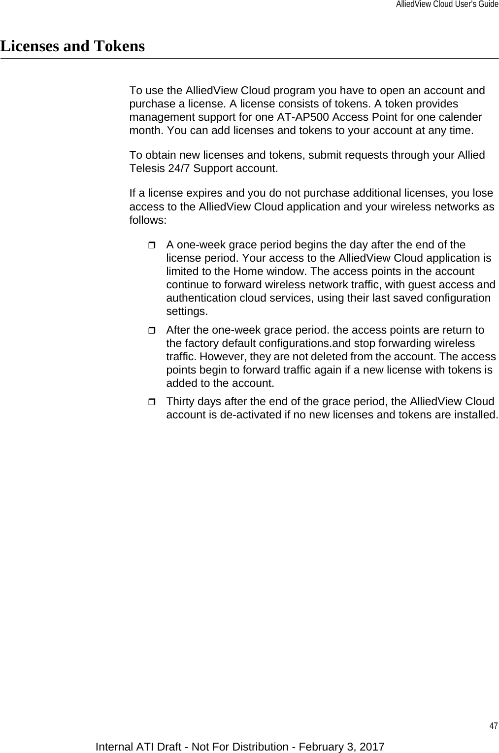 AlliedView Cloud User’s Guide47Licenses and TokensTo use the AlliedView Cloud program you have to open an account and purchase a license. A license consists of tokens. A token provides management support for one AT-AP500 Access Point for one calender month. You can add licenses and tokens to your account at any time.To obtain new licenses and tokens, submit requests through your Allied Telesis 24/7 Support account.If a license expires and you do not purchase additional licenses, you lose access to the AlliedView Cloud application and your wireless networks as follows:A one-week grace period begins the day after the end of the license period. Your access to the AlliedView Cloud application is limited to the Home window. The access points in the account continue to forward wireless network traffic, with guest access and authentication cloud services, using their last saved configuration settings.After the one-week grace period. the access points are return to the factory default configurations.and stop forwarding wireless traffic. However, they are not deleted from the account. The access points begin to forward traffic again if a new license with tokens is added to the account.Thirty days after the end of the grace period, the AlliedView Cloud account is de-activated if no new licenses and tokens are installed.Internal ATI Draft - Not For Distribution - February 3, 2017