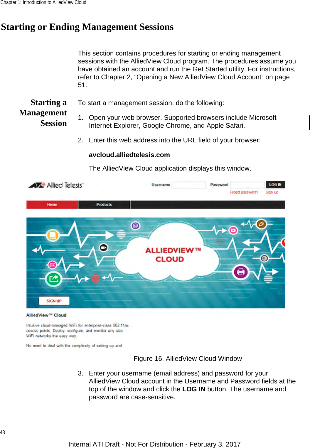 Chapter 1: Introduction to AlliedView Cloud48Starting or Ending Management SessionsThis section contains procedures for starting or ending management sessions with the AlliedView Cloud program. The procedures assume you have obtained an account and run the Get Started utility. For instructions, refer to Chapter 2, “Opening a New AlliedView Cloud Account” on page 51.Starting aManagementSessionTo start a management session, do the following:1. Open your web browser. Supported browsers include Microsoft Internet Explorer, Google Chrome, and Apple Safari.2. Enter this web address into the URL field of your browser:avcloud.alliedtelesis.comThe AlliedView Cloud application displays this window.Figure 16. AlliedView Cloud Window3. Enter your username (email address) and password for your AlliedView Cloud account in the Username and Password fields at the top of the window and click the LOG IN button. The username and password are case-sensitive.Internal ATI Draft - Not For Distribution - February 3, 2017