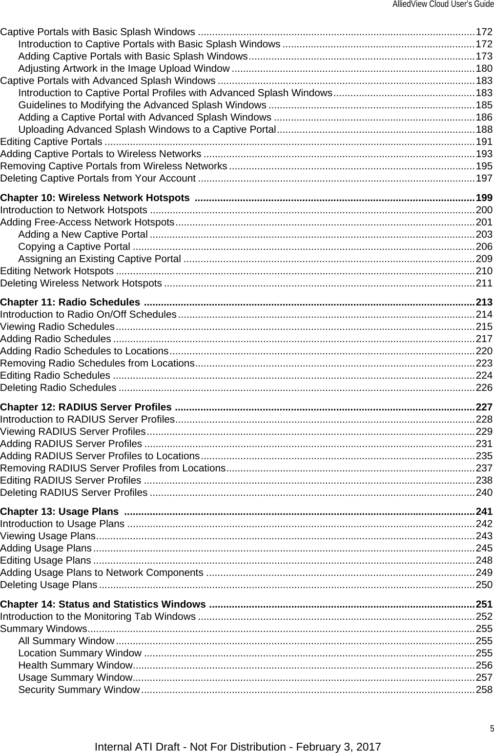 AlliedView Cloud User’s Guide5Captive Portals with Basic Splash Windows ..................................................................................................172Introduction to Captive Portals with Basic Splash Windows ....................................................................172Adding Captive Portals with Basic Splash Windows................................................................................173Adjusting Artwork in the Image Upload Window ......................................................................................180Captive Portals with Advanced Splash Windows ...........................................................................................183Introduction to Captive Portal Profiles with Advanced Splash Windows..................................................183Guidelines to Modifying the Advanced Splash Windows .........................................................................185Adding a Captive Portal with Advanced Splash Windows .......................................................................186Uploading Advanced Splash Windows to a Captive Portal......................................................................188Editing Captive Portals ...................................................................................................................................191Adding Captive Portals to Wireless Networks ................................................................................................193Removing Captive Portals from Wireless Networks .......................................................................................195Deleting Captive Portals from Your Account ..................................................................................................197Chapter 10: Wireless Network Hotspots  ...................................................................................................199Introduction to Network Hotspots ...................................................................................................................200Adding Free-Access Network Hotspots..........................................................................................................201Adding a New Captive Portal ...................................................................................................................203Copying a Captive Portal .........................................................................................................................206Assigning an Existing Captive Portal .......................................................................................................209Editing Network Hotspots ...............................................................................................................................210Deleting Wireless Network Hotspots ..............................................................................................................211Chapter 11: Radio Schedules .....................................................................................................................213Introduction to Radio On/Off Schedules.........................................................................................................214Viewing Radio Schedules...............................................................................................................................215Adding Radio Schedules ................................................................................................................................217Adding Radio Schedules to Locations............................................................................................................220Removing Radio Schedules from Locations...................................................................................................223Editing Radio Schedules ................................................................................................................................224Deleting Radio Schedules ..............................................................................................................................226Chapter 12: RADIUS Server Profiles ..........................................................................................................227Introduction to RADIUS Server Profiles..........................................................................................................228Viewing RADIUS Server Profiles....................................................................................................................229Adding RADIUS Server Profiles .....................................................................................................................231Adding RADIUS Server Profiles to Locations.................................................................................................235Removing RADIUS Server Profiles from Locations........................................................................................237Editing RADIUS Server Profiles .....................................................................................................................238Deleting RADIUS Server Profiles ...................................................................................................................240Chapter 13: Usage Plans  ............................................................................................................................241Introduction to Usage Plans ...........................................................................................................................242Viewing Usage Plans......................................................................................................................................243Adding Usage Plans.......................................................................................................................................245Editing Usage Plans .......................................................................................................................................248Adding Usage Plans to Network Components ...............................................................................................249Deleting Usage Plans .....................................................................................................................................250Chapter 14: Status and Statistics Windows ..............................................................................................251Introduction to the Monitoring Tab Windows ..................................................................................................252Summary Windows.........................................................................................................................................255All Summary Window...............................................................................................................................255Location Summary Window .....................................................................................................................255Health Summary Window.........................................................................................................................256Usage Summary Window.........................................................................................................................257Security Summary Window......................................................................................................................258Internal ATI Draft - Not For Distribution - February 3, 2017