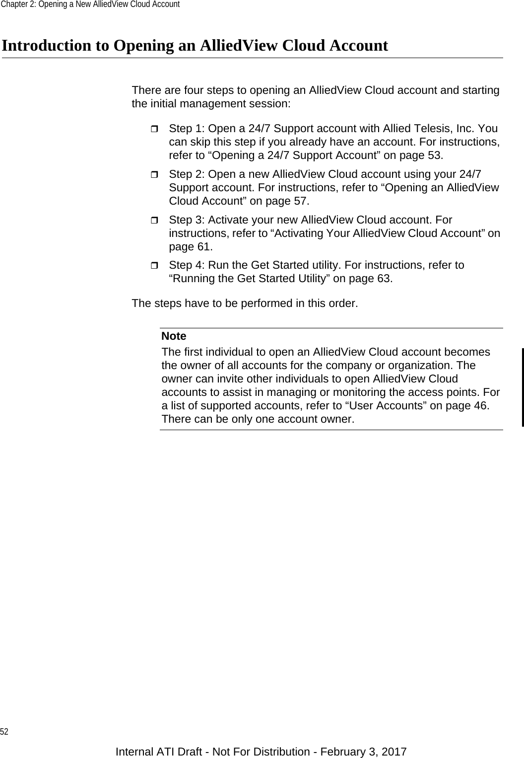 Chapter 2: Opening a New AlliedView Cloud Account52Introduction to Opening an AlliedView Cloud AccountThere are four steps to opening an AlliedView Cloud account and starting the initial management session:Step 1: Open a 24/7 Support account with Allied Telesis, Inc. You can skip this step if you already have an account. For instructions, refer to “Opening a 24/7 Support Account” on page 53.Step 2: Open a new AlliedView Cloud account using your 24/7 Support account. For instructions, refer to “Opening an AlliedView Cloud Account” on page 57.Step 3: Activate your new AlliedView Cloud account. For instructions, refer to “Activating Your AlliedView Cloud Account” on page 61.Step 4: Run the Get Started utility. For instructions, refer to “Running the Get Started Utility” on page 63.The steps have to be performed in this order.NoteThe first individual to open an AlliedView Cloud account becomes the owner of all accounts for the company or organization. The owner can invite other individuals to open AlliedView Cloud accounts to assist in managing or monitoring the access points. For a list of supported accounts, refer to “User Accounts” on page 46. There can be only one account owner.Internal ATI Draft - Not For Distribution - February 3, 2017