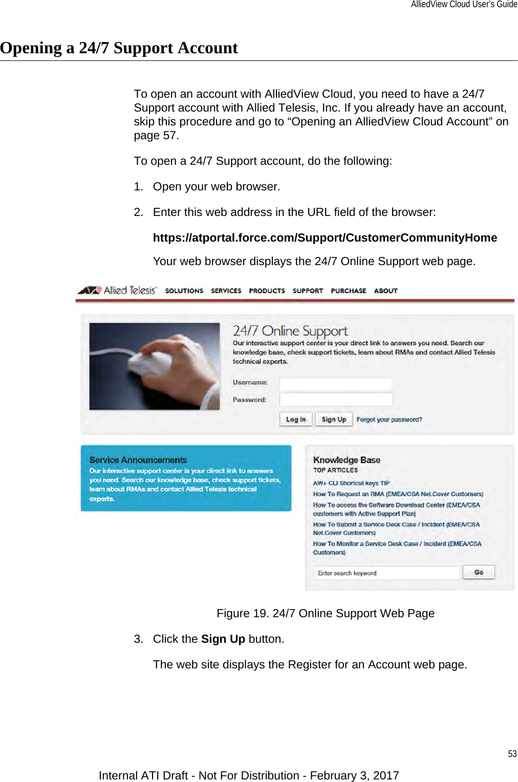 AlliedView Cloud User’s Guide53Opening a 24/7 Support AccountTo open an account with AlliedView Cloud, you need to have a 24/7 Support account with Allied Telesis, Inc. If you already have an account, skip this procedure and go to “Opening an AlliedView Cloud Account” on page 57.To open a 24/7 Support account, do the following:1. Open your web browser.2. Enter this web address in the URL field of the browser:https://atportal.force.com/Support/CustomerCommunityHomeYour web browser displays the 24/7 Online Support web page.Figure 19. 24/7 Online Support Web Page3. Click the Sign Up button.The web site displays the Register for an Account web page.Internal ATI Draft - Not For Distribution - February 3, 2017