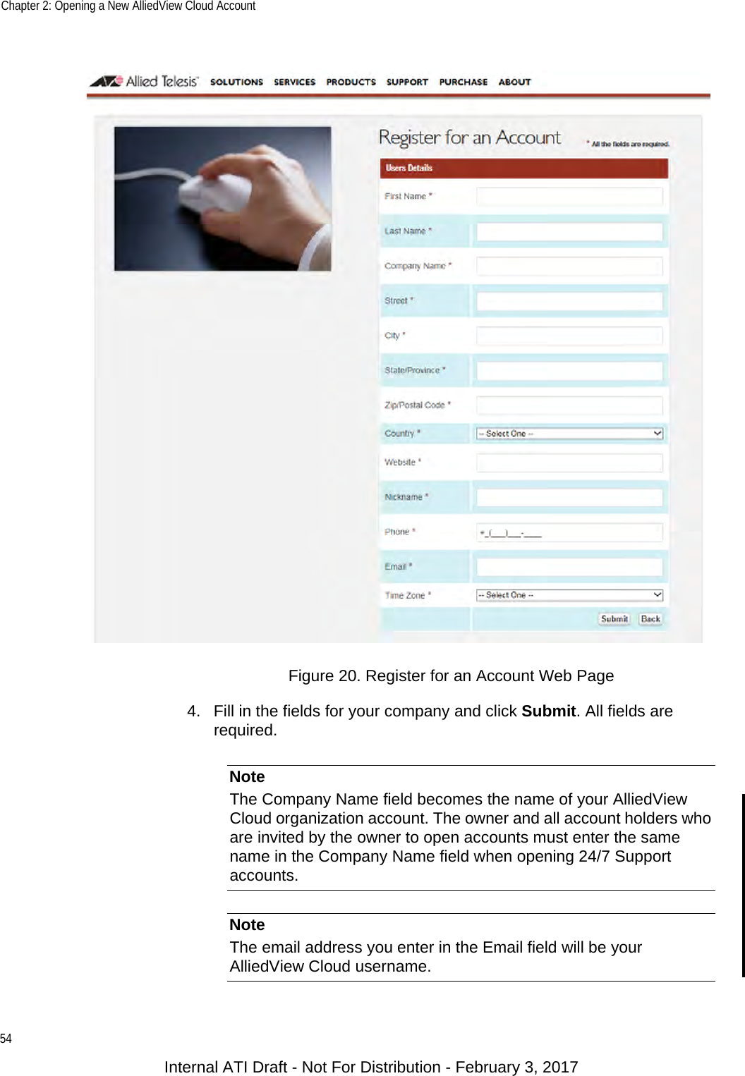 Chapter 2: Opening a New AlliedView Cloud Account54Figure 20. Register for an Account Web Page4. Fill in the fields for your company and click Submit. All fields are required.NoteThe Company Name field becomes the name of your AlliedView Cloud organization account. The owner and all account holders who are invited by the owner to open accounts must enter the same name in the Company Name field when opening 24/7 Support accounts.NoteThe email address you enter in the Email field will be your AlliedView Cloud username.Internal ATI Draft - Not For Distribution - February 3, 2017