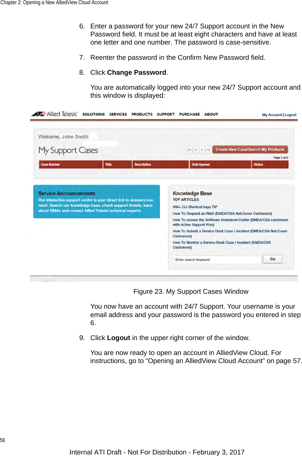 Chapter 2: Opening a New AlliedView Cloud Account566. Enter a password for your new 24/7 Support account in the New Password field. It must be at least eight characters and have at least one letter and one number. The password is case-sensitive.7. Reenter the password in the Confirm New Password field.8. Click Change Password.You are automatically logged into your new 24/7 Support account and this window is displayed:Figure 23. My Support Cases WindowYou now have an account with 24/7 Support. Your username is your email address and your password is the password you entered in step 6.9. Click Logout in the upper right corner of the window.You are now ready to open an account in AlliedView Cloud. For instructions, go to “Opening an AlliedView Cloud Account” on page 57.Internal ATI Draft - Not For Distribution - February 3, 2017