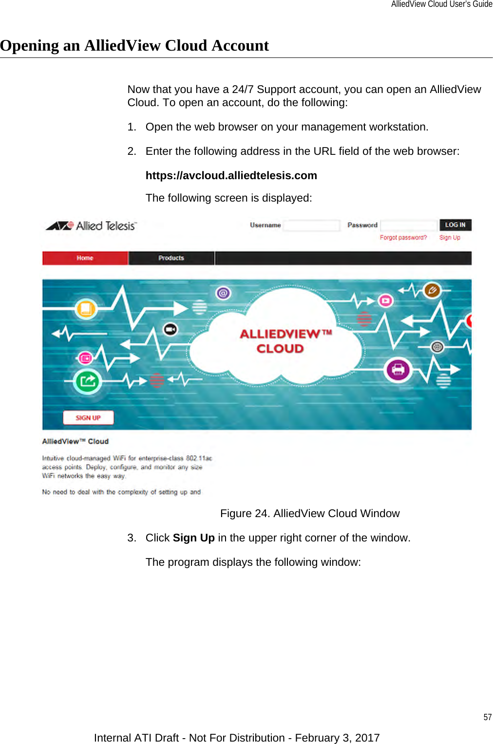 AlliedView Cloud User’s Guide57Opening an AlliedView Cloud AccountNow that you have a 24/7 Support account, you can open an AlliedView Cloud. To open an account, do the following:1. Open the web browser on your management workstation.2. Enter the following address in the URL field of the web browser:https://avcloud.alliedtelesis.comThe following screen is displayed:Figure 24. AlliedView Cloud Window3. Click Sign Up in the upper right corner of the window.The program displays the following window:Internal ATI Draft - Not For Distribution - February 3, 2017