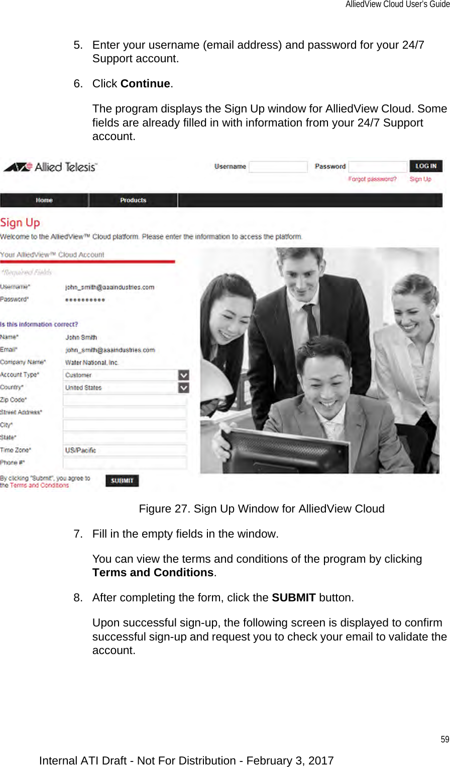 AlliedView Cloud User’s Guide595. Enter your username (email address) and password for your 24/7 Support account.6. Click Continue.The program displays the Sign Up window for AlliedView Cloud. Some fields are already filled in with information from your 24/7 Support account.Figure 27. Sign Up Window for AlliedView Cloud7. Fill in the empty fields in the window.You can view the terms and conditions of the program by clicking Terms and Conditions.8. After completing the form, click the SUBMIT button.Upon successful sign-up, the following screen is displayed to confirm successful sign-up and request you to check your email to validate the account.Internal ATI Draft - Not For Distribution - February 3, 2017