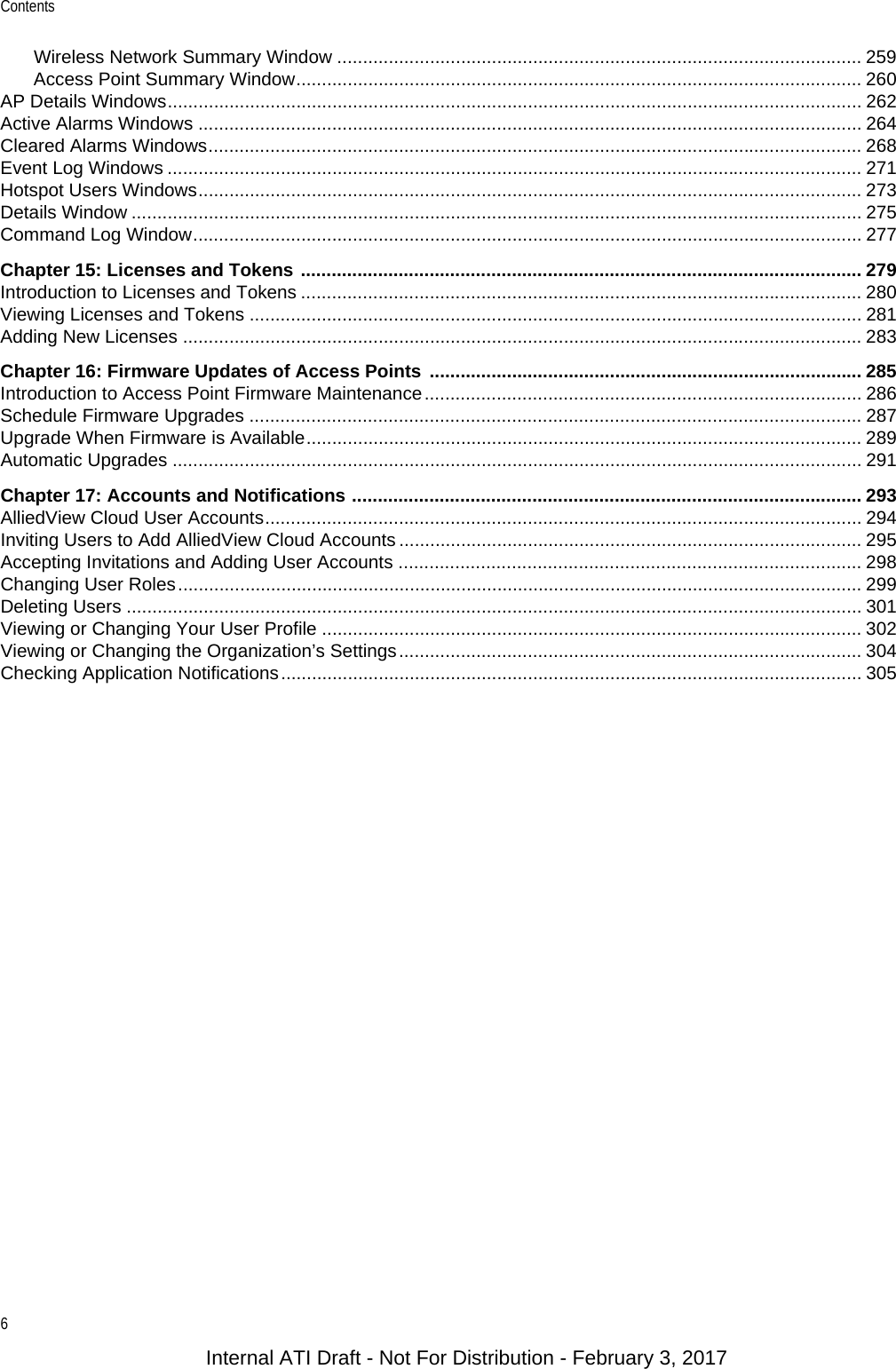 Contents6Wireless Network Summary Window ...................................................................................................... 259Access Point Summary Window.............................................................................................................. 260AP Details Windows....................................................................................................................................... 262Active Alarms Windows ................................................................................................................................. 264Cleared Alarms Windows............................................................................................................................... 268Event Log Windows ....................................................................................................................................... 271Hotspot Users Windows................................................................................................................................. 273Details Window .............................................................................................................................................. 275Command Log Window.................................................................................................................................. 277Chapter 15: Licenses and Tokens ............................................................................................................. 279Introduction to Licenses and Tokens ............................................................................................................. 280Viewing Licenses and Tokens ....................................................................................................................... 281Adding New Licenses .................................................................................................................................... 283Chapter 16: Firmware Updates of Access Points  .................................................................................... 285Introduction to Access Point Firmware Maintenance..................................................................................... 286Schedule Firmware Upgrades ....................................................................................................................... 287Upgrade When Firmware is Available............................................................................................................ 289Automatic Upgrades ...................................................................................................................................... 291Chapter 17: Accounts and Notifications ................................................................................................... 293AlliedView Cloud User Accounts.................................................................................................................... 294Inviting Users to Add AlliedView Cloud Accounts .......................................................................................... 295Accepting Invitations and Adding User Accounts .......................................................................................... 298Changing User Roles..................................................................................................................................... 299Deleting Users ............................................................................................................................................... 301Viewing or Changing Your User Profile ......................................................................................................... 302Viewing or Changing the Organization’s Settings.......................................................................................... 304Checking Application Notifications................................................................................................................. 305Internal ATI Draft - Not For Distribution - February 3, 2017