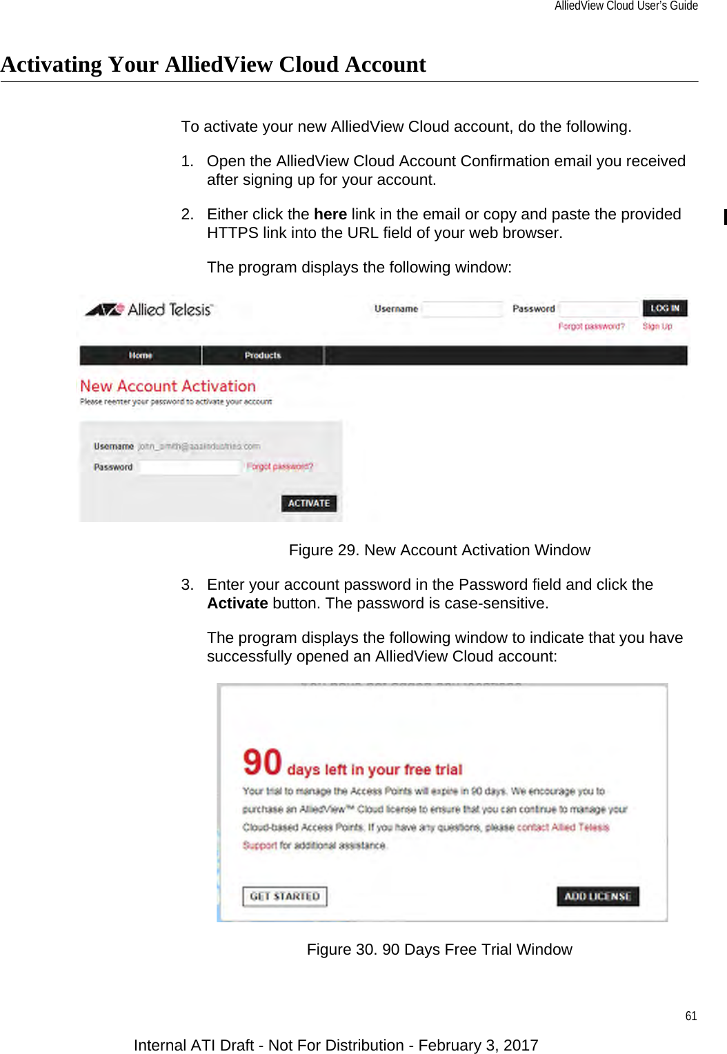 AlliedView Cloud User’s Guide61Activating Your AlliedView Cloud AccountTo activate your new AlliedView Cloud account, do the following.1. Open the AlliedView Cloud Account Confirmation email you received after signing up for your account.2. Either click the here link in the email or copy and paste the provided HTTPS link into the URL field of your web browser.The program displays the following window:Figure 29. New Account Activation Window3. Enter your account password in the Password field and click the Activate button. The password is case-sensitive.The program displays the following window to indicate that you have successfully opened an AlliedView Cloud account:Figure 30. 90 Days Free Trial WindowInternal ATI Draft - Not For Distribution - February 3, 2017