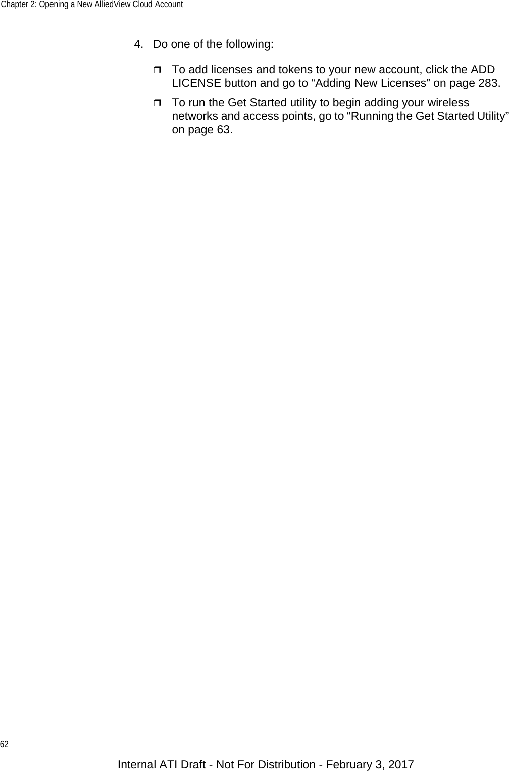 Chapter 2: Opening a New AlliedView Cloud Account624. Do one of the following:To add licenses and tokens to your new account, click the ADD LICENSE button and go to “Adding New Licenses” on page 283.To run the Get Started utility to begin adding your wireless networks and access points, go to “Running the Get Started Utility” on page 63.Internal ATI Draft - Not For Distribution - February 3, 2017