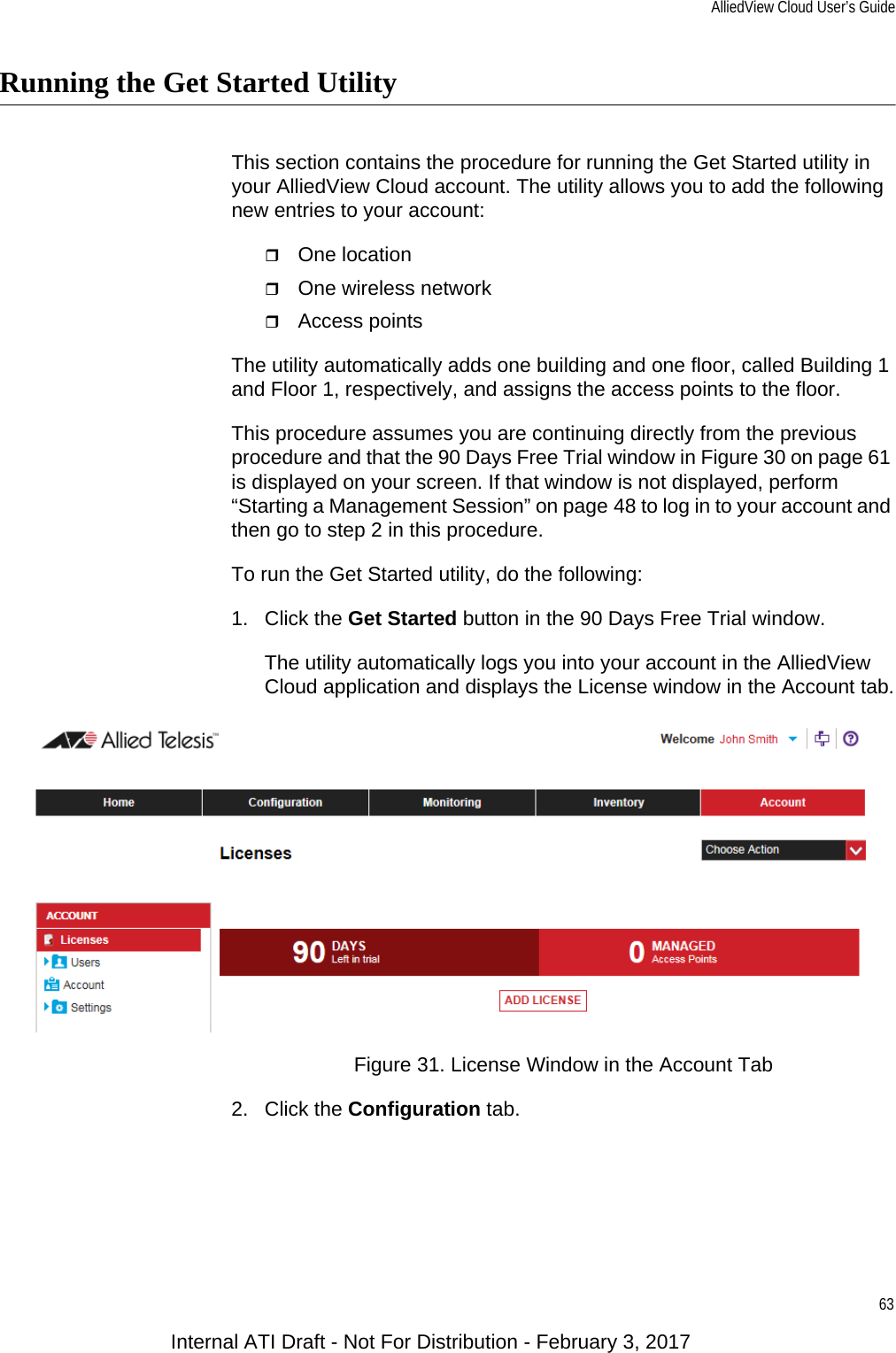 AlliedView Cloud User’s Guide63Running the Get Started UtilityThis section contains the procedure for running the Get Started utility in your AlliedView Cloud account. The utility allows you to add the following new entries to your account:One locationOne wireless networkAccess pointsThe utility automatically adds one building and one floor, called Building 1 and Floor 1, respectively, and assigns the access points to the floor.This procedure assumes you are continuing directly from the previous procedure and that the 90 Days Free Trial window in Figure 30 on page 61 is displayed on your screen. If that window is not displayed, perform “Starting a Management Session” on page 48 to log in to your account and then go to step 2 in this procedure.To run the Get Started utility, do the following:1. Click the Get Started button in the 90 Days Free Trial window.The utility automatically logs you into your account in the AlliedView Cloud application and displays the License window in the Account tab.Figure 31. License Window in the Account Tab2. Click the Configuration tab.Internal ATI Draft - Not For Distribution - February 3, 2017