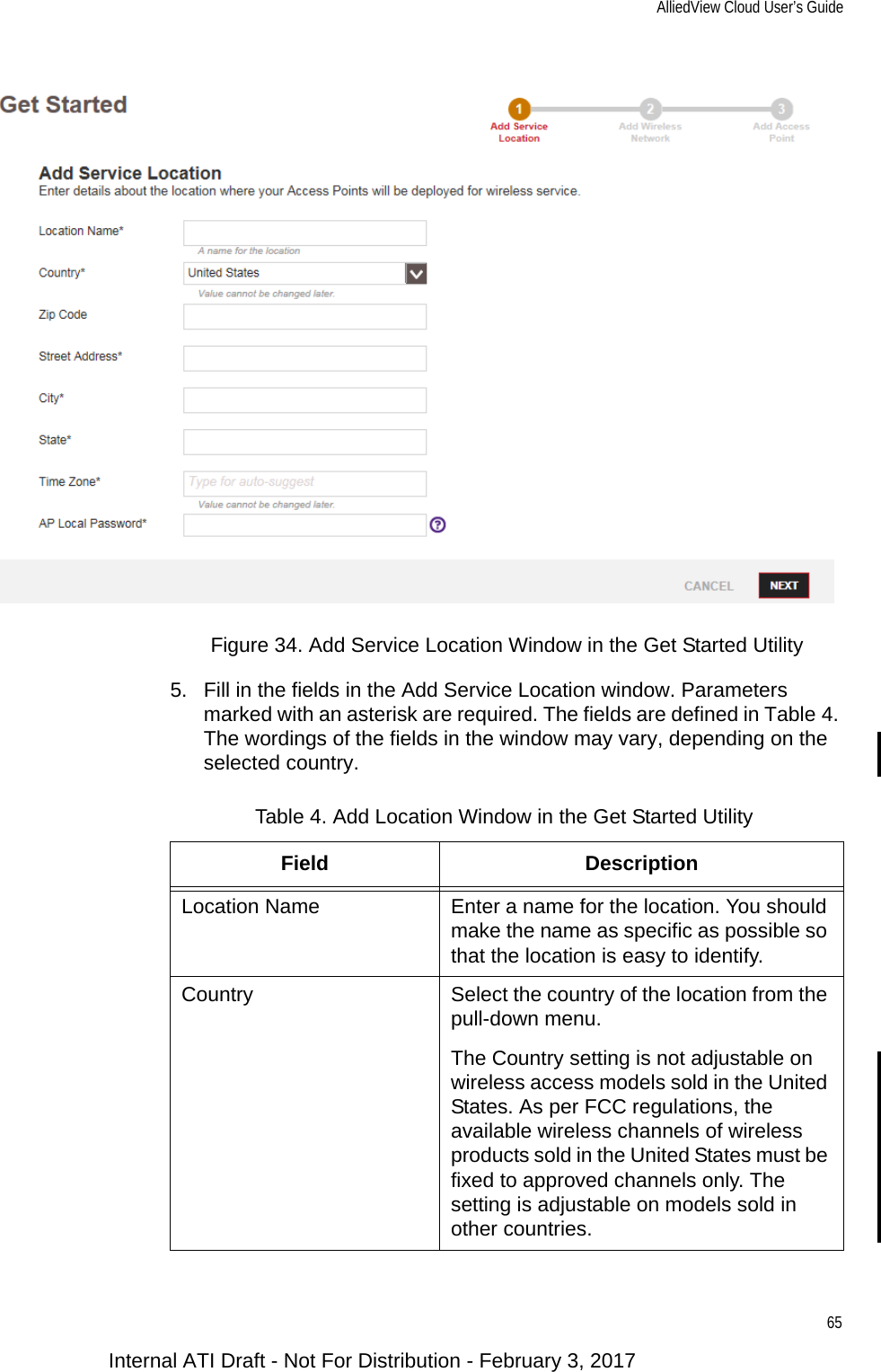 AlliedView Cloud User’s Guide65Figure 34. Add Service Location Window in the Get Started Utility5. Fill in the fields in the Add Service Location window. Parameters marked with an asterisk are required. The fields are defined in Table 4. The wordings of the fields in the window may vary, depending on the selected country.Table 4. Add Location Window in the Get Started UtilityField DescriptionLocation Name Enter a name for the location. You should make the name as specific as possible so that the location is easy to identify.Country Select the country of the location from the pull-down menu.The Country setting is not adjustable on wireless access models sold in the United States. As per FCC regulations, the available wireless channels of wireless products sold in the United States must be fixed to approved channels only. The setting is adjustable on models sold in other countries.Internal ATI Draft - Not For Distribution - February 3, 2017