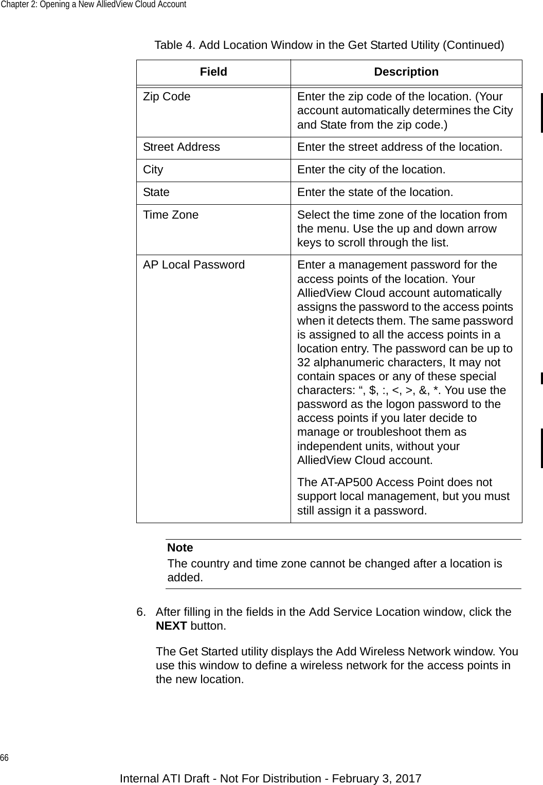 Chapter 2: Opening a New AlliedView Cloud Account66NoteThe country and time zone cannot be changed after a location is added.6. After filling in the fields in the Add Service Location window, click the NEXT button.The Get Started utility displays the Add Wireless Network window. You use this window to define a wireless network for the access points in the new location.Zip Code Enter the zip code of the location. (Your account automatically determines the City and State from the zip code.)Street Address Enter the street address of the location.City Enter the city of the location.State Enter the state of the location.Time Zone Select the time zone of the location from the menu. Use the up and down arrow keys to scroll through the list.AP Local Password Enter a management password for the access points of the location. Your AlliedView Cloud account automatically assigns the password to the access points when it detects them. The same password is assigned to all the access points in a location entry. The password can be up to 32 alphanumeric characters, It may not contain spaces or any of these special characters: “, $, :, &lt;, &gt;, &amp;, *. You use the password as the logon password to the access points if you later decide to manage or troubleshoot them as independent units, without your AlliedView Cloud account.The AT-AP500 Access Point does not support local management, but you must still assign it a password.Table 4. Add Location Window in the Get Started Utility (Continued)Field DescriptionInternal ATI Draft - Not For Distribution - February 3, 2017
