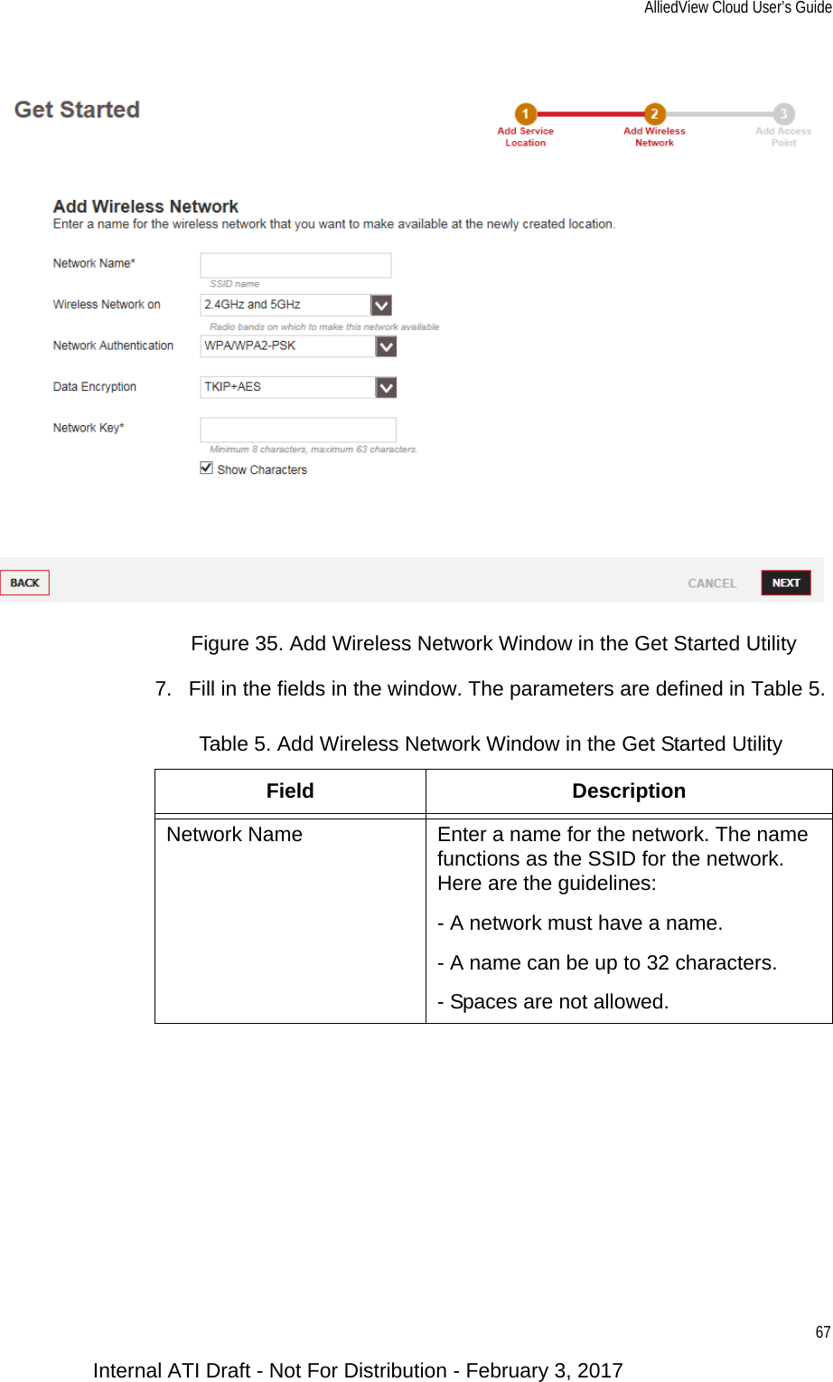 AlliedView Cloud User’s Guide67Figure 35. Add Wireless Network Window in the Get Started Utility7. Fill in the fields in the window. The parameters are defined in Table 5.Table 5. Add Wireless Network Window in the Get Started UtilityField DescriptionNetwork Name Enter a name for the network. The name functions as the SSID for the network. Here are the guidelines:- A network must have a name.- A name can be up to 32 characters.- Spaces are not allowed.Internal ATI Draft - Not For Distribution - February 3, 2017