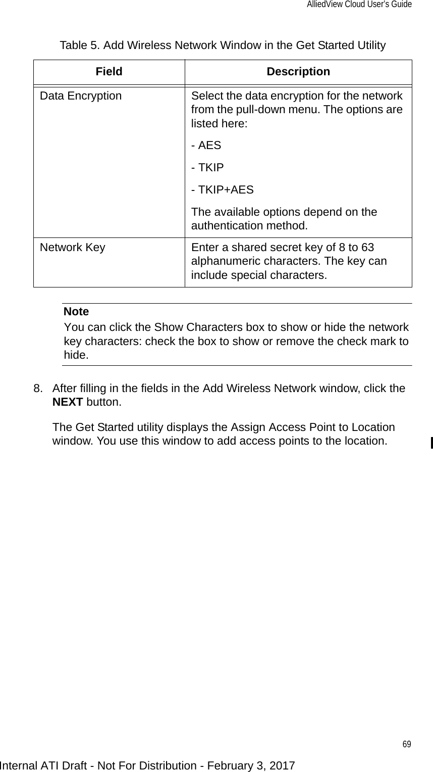 AlliedView Cloud User’s Guide69NoteYou can click the Show Characters box to show or hide the network key characters: check the box to show or remove the check mark to hide.8. After filling in the fields in the Add Wireless Network window, click the NEXT button.The Get Started utility displays the Assign Access Point to Location window. You use this window to add access points to the location.Data Encryption Select the data encryption for the network from the pull-down menu. The options are listed here:- AES- TKIP- TKIP+AESThe available options depend on the authentication method.Network Key Enter a shared secret key of 8 to 63 alphanumeric characters. The key can include special characters.Table 5. Add Wireless Network Window in the Get Started Utility Field DescriptionInternal ATI Draft - Not For Distribution - February 3, 2017