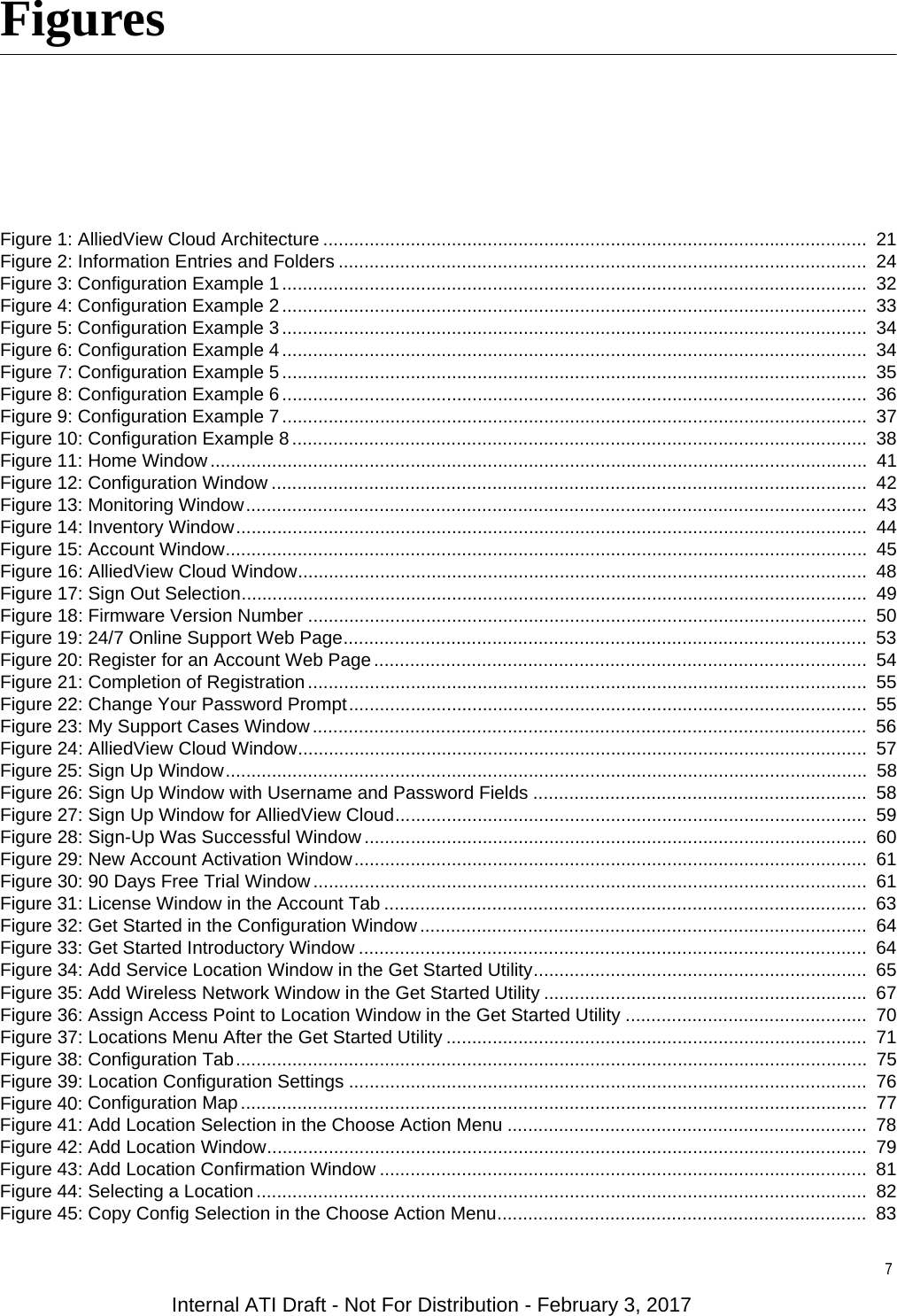 7FiguresFigure 1: AlliedView Cloud Architecture ..........................................................................................................  21Figure 2: Information Entries and Folders .......................................................................................................  24Figure 3: Configuration Example 1 ..................................................................................................................  32Figure 4: Configuration Example 2 ..................................................................................................................  33Figure 5: Configuration Example 3 ..................................................................................................................  34Figure 6: Configuration Example 4 ..................................................................................................................  34Figure 7: Configuration Example 5 ..................................................................................................................  35Figure 8: Configuration Example 6 ..................................................................................................................  36Figure 9: Configuration Example 7 ..................................................................................................................  37Figure 10: Configuration Example 8 ................................................................................................................  38Figure 11: Home Window ................................................................................................................................  41Figure 12: Configuration Window ....................................................................................................................  42Figure 13: Monitoring Window.........................................................................................................................  43Figure 14: Inventory Window...........................................................................................................................  44Figure 15: Account Window.............................................................................................................................  45Figure 16: AlliedView Cloud Window...............................................................................................................  48Figure 17: Sign Out Selection..........................................................................................................................  49Figure 18: Firmware Version Number .............................................................................................................  50Figure 19: 24/7 Online Support Web Page......................................................................................................  53Figure 20: Register for an Account Web Page................................................................................................  54Figure 21: Completion of Registration .............................................................................................................  55Figure 22: Change Your Password Prompt.....................................................................................................  55Figure 23: My Support Cases Window ............................................................................................................  56Figure 24: AlliedView Cloud Window...............................................................................................................  57Figure 25: Sign Up Window.............................................................................................................................  58Figure 26: Sign Up Window with Username and Password Fields .................................................................  58Figure 27: Sign Up Window for AlliedView Cloud............................................................................................  59Figure 28: Sign-Up Was Successful Window..................................................................................................  60Figure 29: New Account Activation Window....................................................................................................  61Figure 30: 90 Days Free Trial Window ............................................................................................................  61Figure 31: License Window in the Account Tab ..............................................................................................  63Figure 32: Get Started in the Configuration Window .......................................................................................  64Figure 33: Get Started Introductory Window ...................................................................................................  64Figure 34: Add Service Location Window in the Get Started Utility.................................................................  65Figure 35: Add Wireless Network Window in the Get Started Utility ............................................................... 67Figure 36: Assign Access Point to Location Window in the Get Started Utility ...............................................  70Figure 37: Locations Menu After the Get Started Utility ..................................................................................  71Figure 38: Configuration Tab...........................................................................................................................  75Figure 39: Location Configuration Settings .....................................................................................................  76Figure 40: Configuration Map..........................................................................................................................  77Figure 41: Add Location Selection in the Choose Action Menu ......................................................................  78Figure 42: Add Location Window.....................................................................................................................  79Figure 43: Add Location Confirmation Window ...............................................................................................  81Figure 44: Selecting a Location .......................................................................................................................  82Figure 45: Copy Config Selection in the Choose Action Menu........................................................................  83Internal ATI Draft - Not For Distribution - February 3, 2017