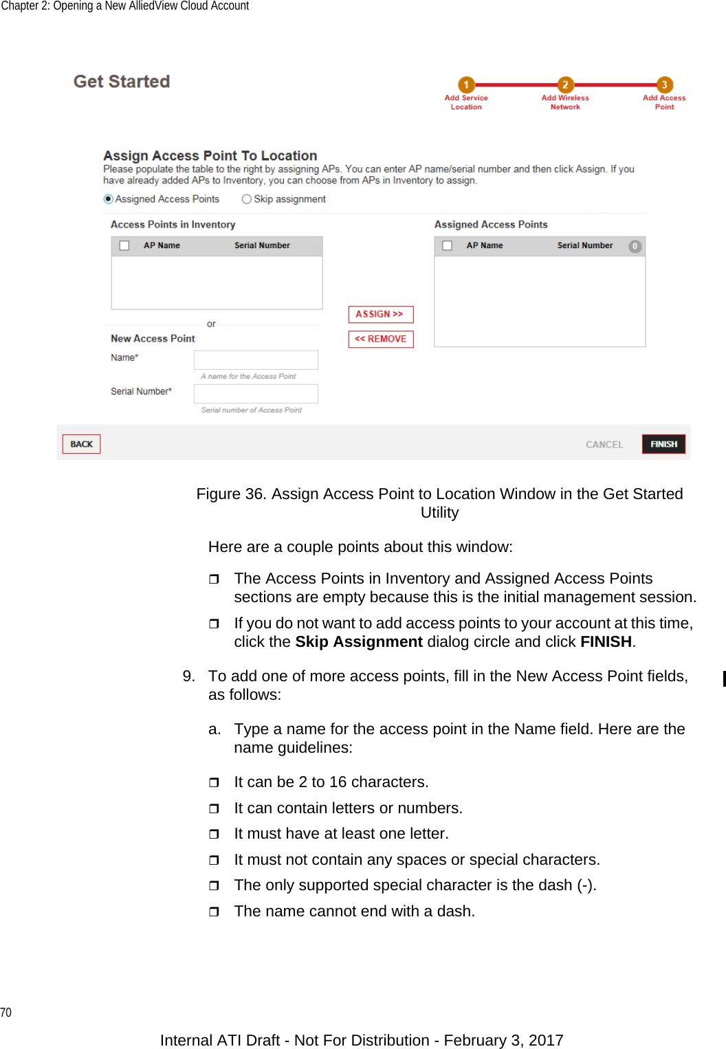 Chapter 2: Opening a New AlliedView Cloud Account70Figure 36. Assign Access Point to Location Window in the Get Started UtilityHere are a couple points about this window:The Access Points in Inventory and Assigned Access Points sections are empty because this is the initial management session.If you do not want to add access points to your account at this time, click the Skip Assignment dialog circle and click FINISH.9. To add one of more access points, fill in the New Access Point fields, as follows:a. Type a name for the access point in the Name field. Here are the name guidelines:It can be 2 to 16 characters.It can contain letters or numbers.It must have at least one letter.It must not contain any spaces or special characters.The only supported special character is the dash (-).The name cannot end with a dash.Internal ATI Draft - Not For Distribution - February 3, 2017