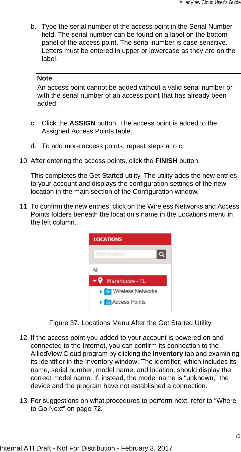 AlliedView Cloud User’s Guide71b. Type the serial number of the access point in the Serial Number field. The serial number can be found on a label on the bottom panel of the access point. The serial number is case sensitive. Letters must be entered in upper or lowercase as they are on the label.NoteAn access point cannot be added without a valid serial number or with the serial number of an access point that has already been added.c. Click the ASSIGN button. The access point is added to the Assigned Access Points table.d. To add more access points, repeat steps a to c.10. After entering the access points, click the FINISH button.This completes the Get Started utility. The utility adds the new entries to your account and displays the configuration settings of the new location in the main section of the Configuration window.11. To confirm the new entries, click on the Wireless Networks and Access Points folders beneath the location’s name in the Locations menu in the left column.Figure 37. Locations Menu After the Get Started Utility12. If the access point you added to your account is powered on and connected to the Internet, you can confirm its connection to the AlliedView Cloud program by clicking the Inventory tab and examining its identifier in the Inventory window. The identifier, which includes its name, serial number, model name, and location, should display the correct model name. If, instead, the model name is “unknown,” the device and the program have not established a connection.13. For suggestions on what procedures to perform next, refer to “Where to Go Next” on page 72.Internal ATI Draft - Not For Distribution - February 3, 2017