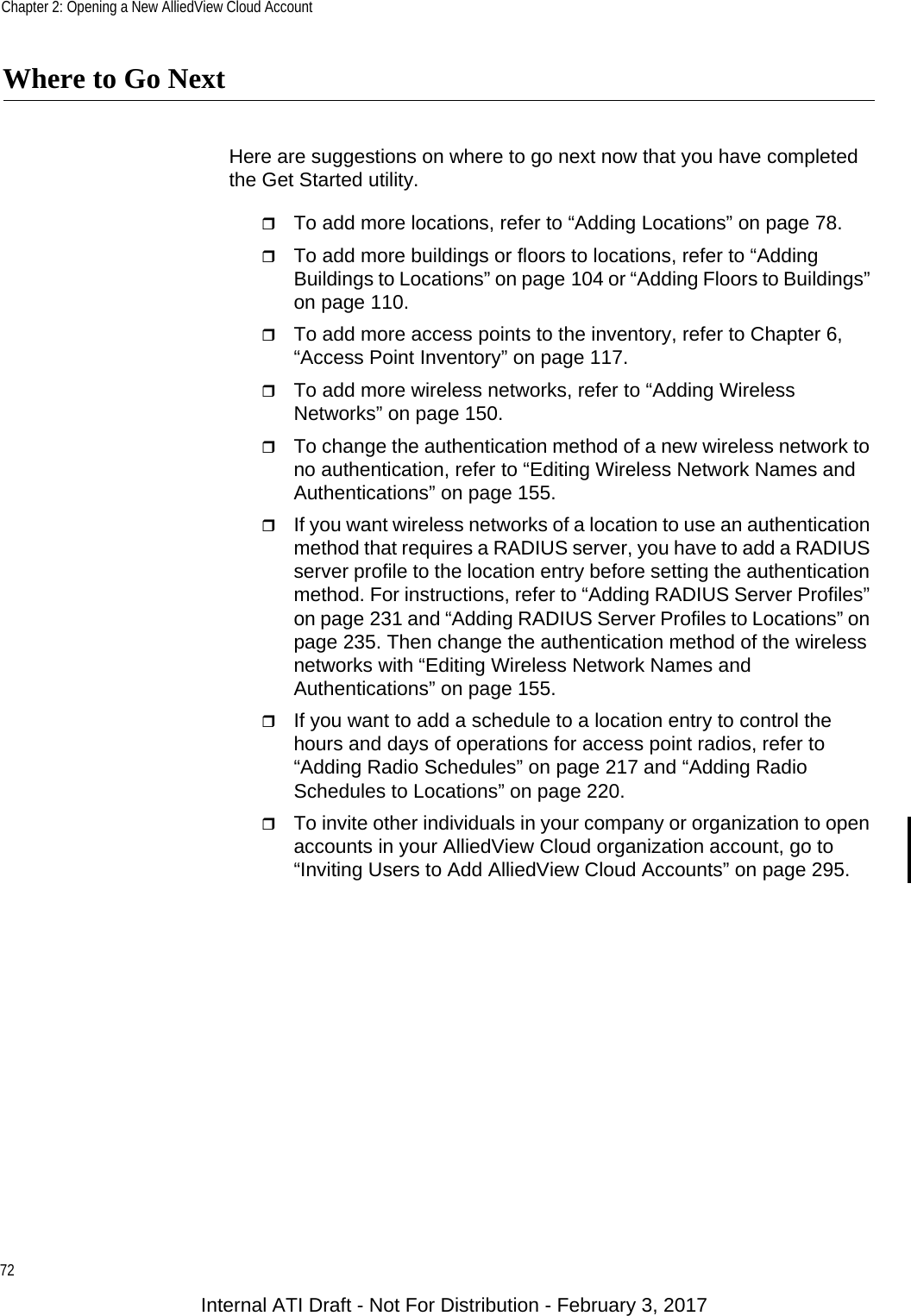Chapter 2: Opening a New AlliedView Cloud Account72Where to Go NextHere are suggestions on where to go next now that you have completed the Get Started utility.To add more locations, refer to “Adding Locations” on page 78.To add more buildings or floors to locations, refer to “Adding Buildings to Locations” on page 104 or “Adding Floors to Buildings” on page 110.To add more access points to the inventory, refer to Chapter 6, “Access Point Inventory” on page 117.To add more wireless networks, refer to “Adding Wireless Networks” on page 150.To change the authentication method of a new wireless network to no authentication, refer to “Editing Wireless Network Names and Authentications” on page 155.If you want wireless networks of a location to use an authentication method that requires a RADIUS server, you have to add a RADIUS server profile to the location entry before setting the authentication method. For instructions, refer to “Adding RADIUS Server Profiles” on page 231 and “Adding RADIUS Server Profiles to Locations” on page 235. Then change the authentication method of the wireless networks with “Editing Wireless Network Names and Authentications” on page 155.If you want to add a schedule to a location entry to control the hours and days of operations for access point radios, refer to “Adding Radio Schedules” on page 217 and “Adding Radio Schedules to Locations” on page 220.To invite other individuals in your company or organization to open accounts in your AlliedView Cloud organization account, go to “Inviting Users to Add AlliedView Cloud Accounts” on page 295.Internal ATI Draft - Not For Distribution - February 3, 2017