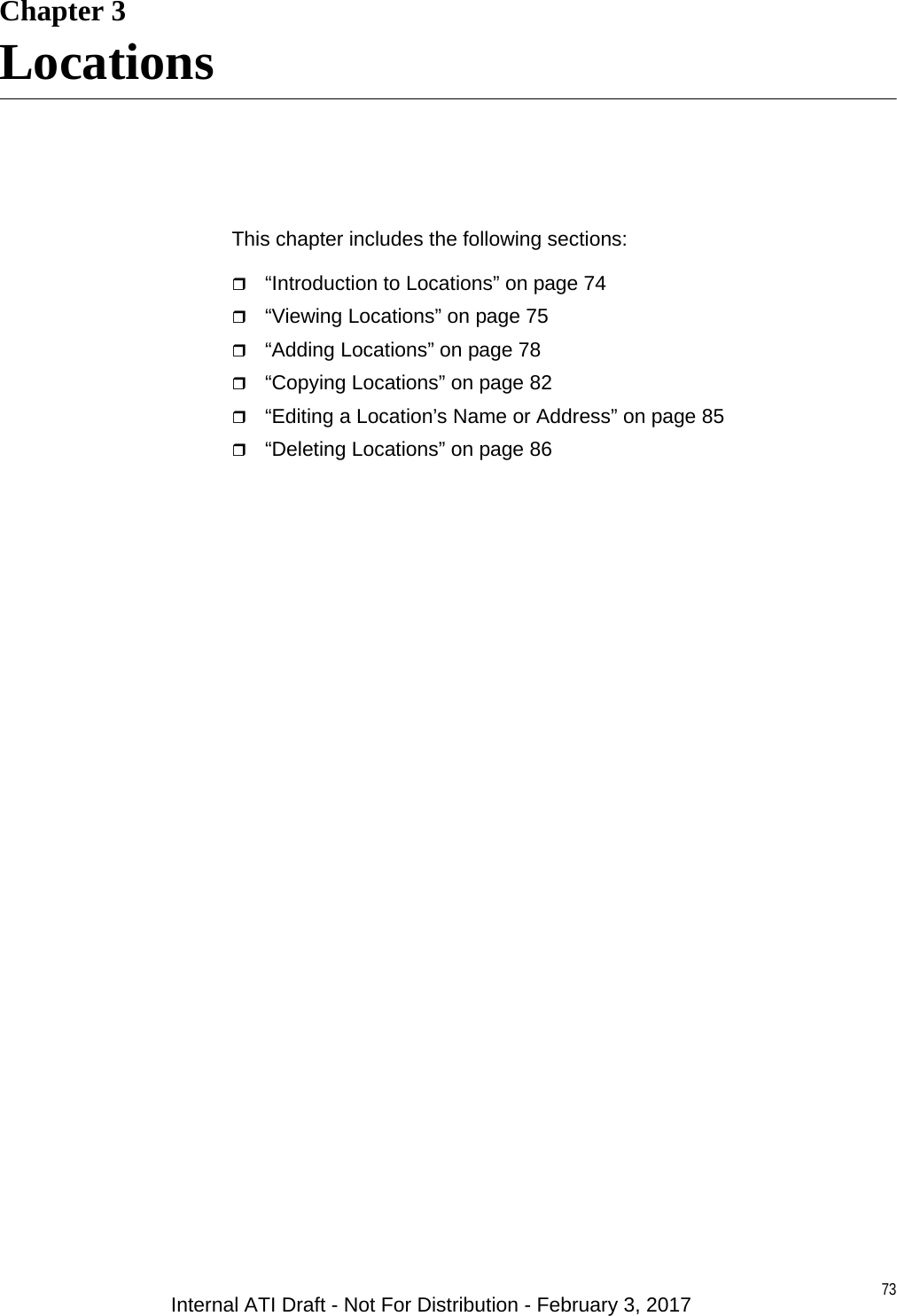 73Chapter 3LocationsThis chapter includes the following sections:“Introduction to Locations” on page 74“Viewing Locations” on page 75“Adding Locations” on page 78“Copying Locations” on page 82“Editing a Location’s Name or Address” on page 85“Deleting Locations” on page 86Internal ATI Draft - Not For Distribution - February 3, 2017