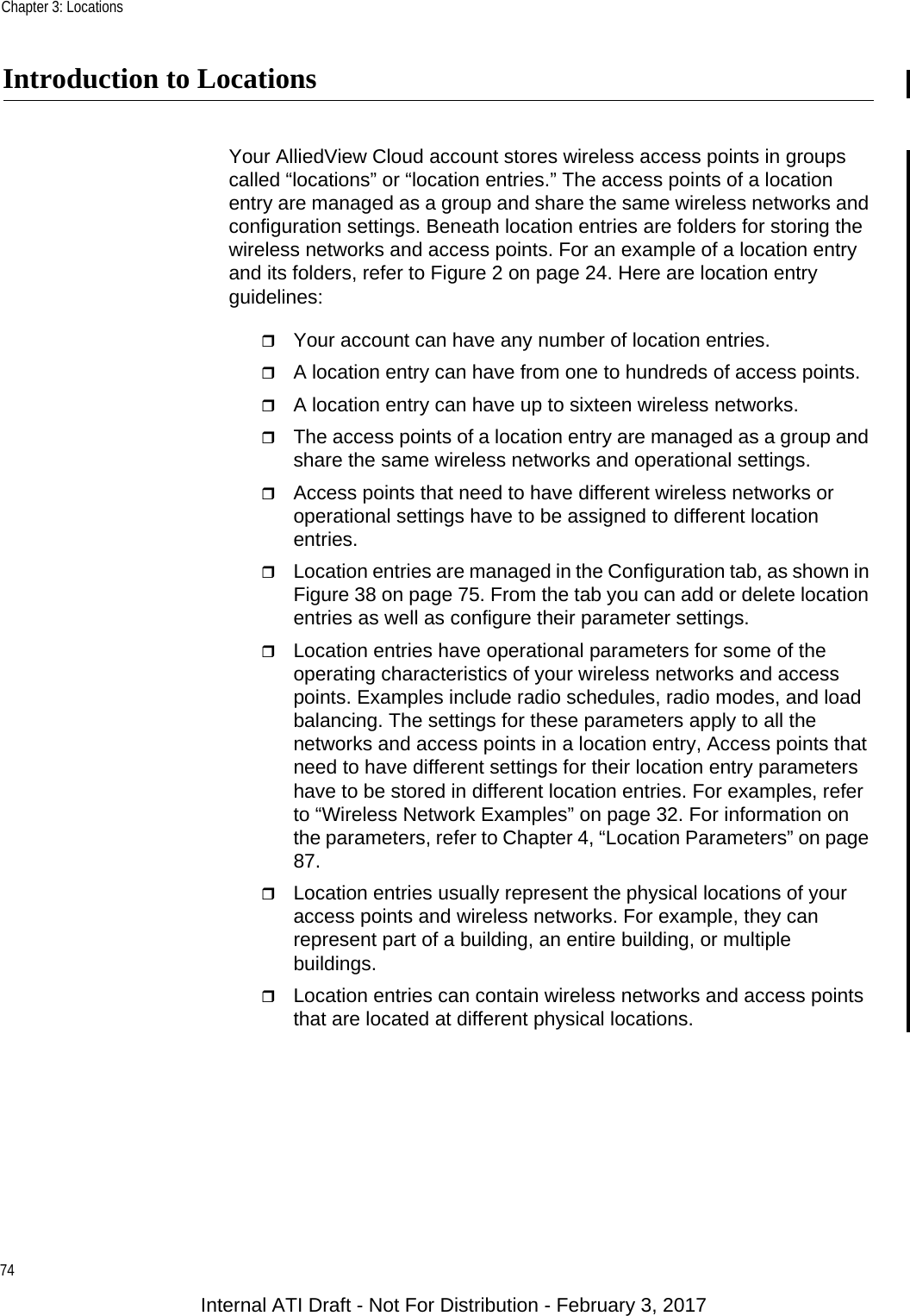 Chapter 3: Locations74Introduction to LocationsYour AlliedView Cloud account stores wireless access points in groups called “locations” or “location entries.” The access points of a location entry are managed as a group and share the same wireless networks and configuration settings. Beneath location entries are folders for storing the wireless networks and access points. For an example of a location entry and its folders, refer to Figure 2 on page 24. Here are location entry guidelines:Your account can have any number of location entries.A location entry can have from one to hundreds of access points.A location entry can have up to sixteen wireless networks.The access points of a location entry are managed as a group and share the same wireless networks and operational settings.Access points that need to have different wireless networks or operational settings have to be assigned to different location entries.Location entries are managed in the Configuration tab, as shown in Figure 38 on page 75. From the tab you can add or delete location entries as well as configure their parameter settings.Location entries have operational parameters for some of the operating characteristics of your wireless networks and access points. Examples include radio schedules, radio modes, and load balancing. The settings for these parameters apply to all the networks and access points in a location entry, Access points that need to have different settings for their location entry parameters have to be stored in different location entries. For examples, refer to “Wireless Network Examples” on page 32. For information on the parameters, refer to Chapter 4, “Location Parameters” on page 87.Location entries usually represent the physical locations of your access points and wireless networks. For example, they can represent part of a building, an entire building, or multiple buildings.Location entries can contain wireless networks and access points that are located at different physical locations.Internal ATI Draft - Not For Distribution - February 3, 2017