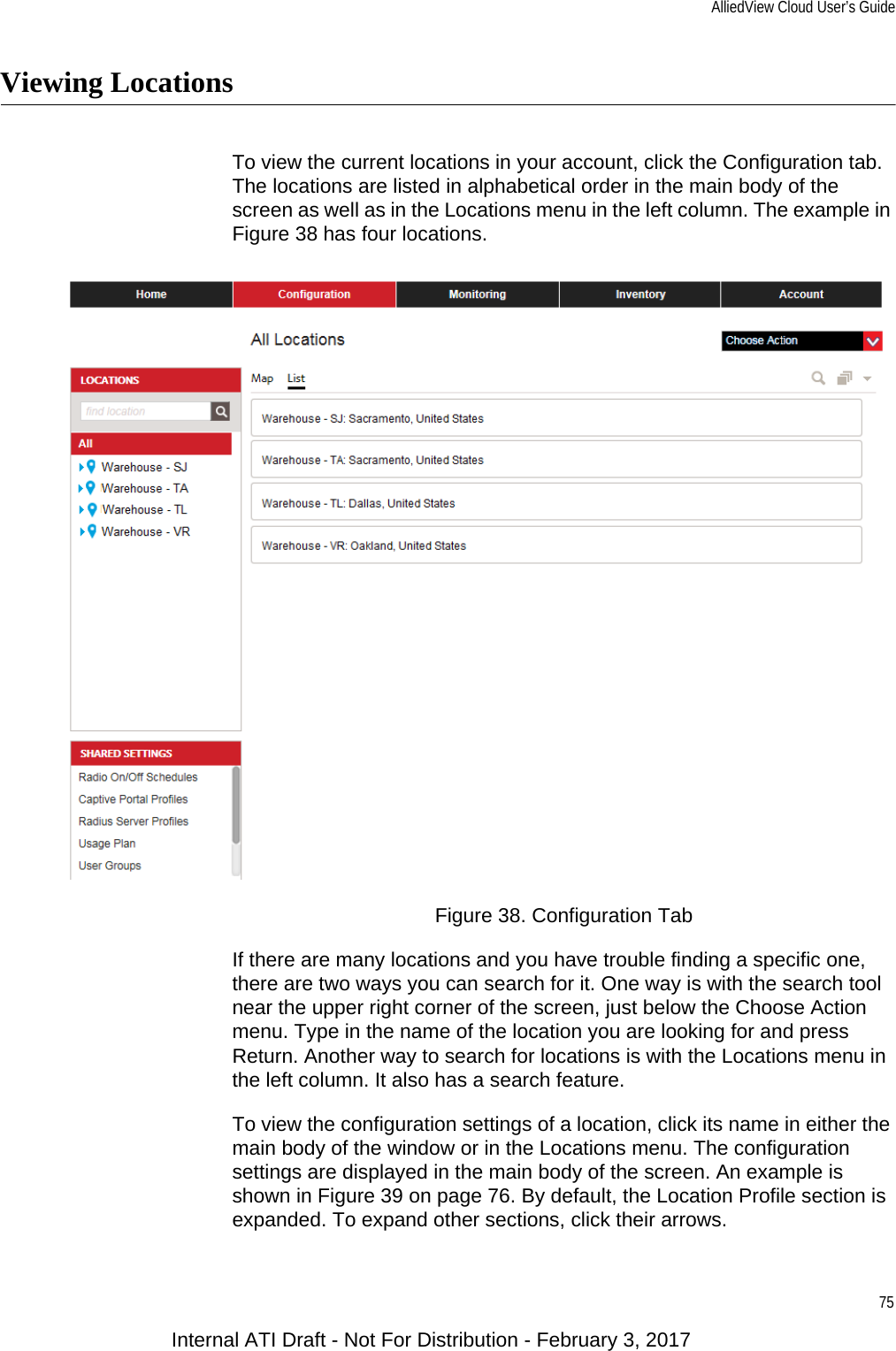 AlliedView Cloud User’s Guide75Viewing LocationsTo view the current locations in your account, click the Configuration tab. The locations are listed in alphabetical order in the main body of the screen as well as in the Locations menu in the left column. The example in Figure 38 has four locations.Figure 38. Configuration TabIf there are many locations and you have trouble finding a specific one, there are two ways you can search for it. One way is with the search tool near the upper right corner of the screen, just below the Choose Action menu. Type in the name of the location you are looking for and press Return. Another way to search for locations is with the Locations menu in the left column. It also has a search feature.To view the configuration settings of a location, click its name in either the main body of the window or in the Locations menu. The configuration settings are displayed in the main body of the screen. An example is shown in Figure 39 on page 76. By default, the Location Profile section is expanded. To expand other sections, click their arrows.Internal ATI Draft - Not For Distribution - February 3, 2017