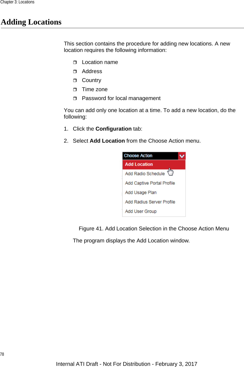 Chapter 3: Locations78Adding LocationsThis section contains the procedure for adding new locations. A new location requires the following information:Location nameAddressCountryTime zonePassword for local managementYou can add only one location at a time. To add a new location, do the following:1. Click the Configuration tab:2. Select Add Location from the Choose Action menu.Figure 41. Add Location Selection in the Choose Action MenuThe program displays the Add Location window.Internal ATI Draft - Not For Distribution - February 3, 2017