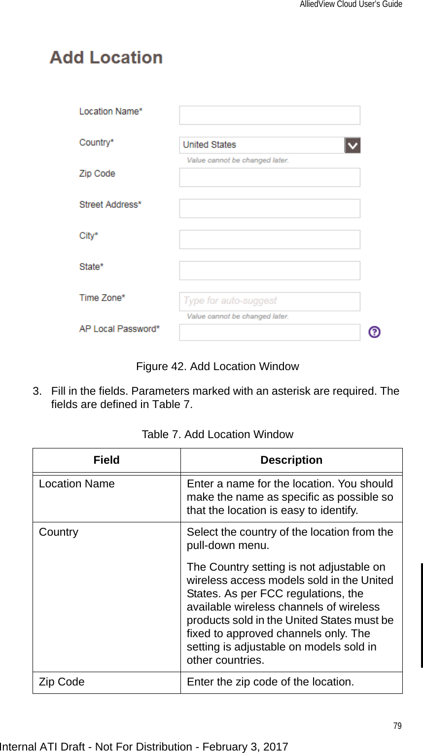AlliedView Cloud User’s Guide79Figure 42. Add Location Window3. Fill in the fields. Parameters marked with an asterisk are required. The fields are defined in Table 7.Table 7. Add Location WindowField DescriptionLocation Name Enter a name for the location. You should make the name as specific as possible so that the location is easy to identify.Country Select the country of the location from the pull-down menu.The Country setting is not adjustable on wireless access models sold in the United States. As per FCC regulations, the available wireless channels of wireless products sold in the United States must be fixed to approved channels only. The setting is adjustable on models sold in other countries.Zip Code Enter the zip code of the location.Internal ATI Draft - Not For Distribution - February 3, 2017