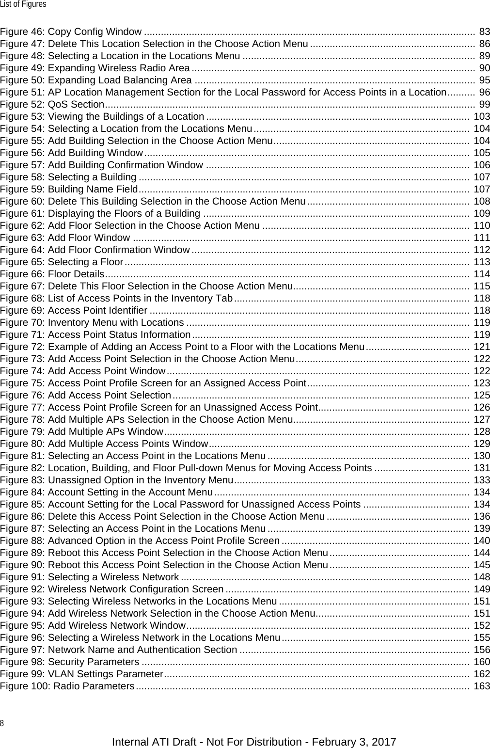 List of Figures8Figure 46: Copy Config Window ...................................................................................................................... 83Figure 47: Delete This Location Selection in the Choose Action Menu ........................................................... 86Figure 48: Selecting a Location in the Locations Menu ................................................................................... 89Figure 49: Expanding Wireless Radio Area ..................................................................................................... 90Figure 50: Expanding Load Balancing Area .................................................................................................... 95Figure 51: AP Location Management Section for the Local Password for Access Points in a Location.......... 96Figure 52: QoS Section.................................................................................................................................... 99Figure 53: Viewing the Buildings of a Location .............................................................................................. 103Figure 54: Selecting a Location from the Locations Menu............................................................................. 104Figure 55: Add Building Selection in the Choose Action Menu...................................................................... 104Figure 56: Add Building Window.................................................................................................................... 105Figure 57: Add Building Confirmation Window .............................................................................................. 106Figure 58: Selecting a Building ...................................................................................................................... 107Figure 59: Building Name Field...................................................................................................................... 107Figure 60: Delete This Building Selection in the Choose Action Menu.......................................................... 108Figure 61: Displaying the Floors of a Building ............................................................................................... 109Figure 62: Add Floor Selection in the Choose Action Menu .......................................................................... 110Figure 63: Add Floor Window ........................................................................................................................ 111Figure 64: Add Floor Confirmation Window ................................................................................................... 112Figure 65: Selecting a Floor........................................................................................................................... 113Figure 66: Floor Details.................................................................................................................................. 114Figure 67: Delete This Floor Selection in the Choose Action Menu............................................................... 115Figure 68: List of Access Points in the Inventory Tab.................................................................................... 118Figure 69: Access Point Identifier .................................................................................................................. 118Figure 70: Inventory Menu with Locations ..................................................................................................... 119Figure 71: Access Point Status Information................................................................................................... 119Figure 72: Example of Adding an Access Point to a Floor with the Locations Menu..................................... 121Figure 73: Add Access Point Selection in the Choose Action Menu.............................................................. 122Figure 74: Add Access Point Window............................................................................................................ 122Figure 75: Access Point Profile Screen for an Assigned Access Point.......................................................... 123Figure 76: Add Access Point Selection.......................................................................................................... 125Figure 77: Access Point Profile Screen for an Unassigned Access Point...................................................... 126Figure 78: Add Multiple APs Selection in the Choose Action Menu............................................................... 127Figure 79: Add Multiple APs Window............................................................................................................. 128Figure 80: Add Multiple Access Points Window............................................................................................. 129Figure 81: Selecting an Access Point in the Locations Menu ........................................................................ 130Figure 82: Location, Building, and Floor Pull-down Menus for Moving Access Points .................................. 131Figure 83: Unassigned Option in the Inventory Menu.................................................................................... 133Figure 84: Account Setting in the Account Menu........................................................................................... 134Figure 85: Account Setting for the Local Password for Unassigned Access Points ...................................... 134Figure 86: Delete this Access Point Selection in the Choose Action Menu ................................................... 136Figure 87: Selecting an Access Point in the Locations Menu ........................................................................ 139Figure 88: Advanced Option in the Access Point Profile Screen ................................................................... 140Figure 89: Reboot this Access Point Selection in the Choose Action Menu.................................................. 144Figure 90: Reboot this Access Point Selection in the Choose Action Menu.................................................. 145Figure 91: Selecting a Wireless Network ....................................................................................................... 148Figure 92: Wireless Network Configuration Screen ....................................................................................... 149Figure 93: Selecting Wireless Networks in the Locations Menu .................................................................... 151Figure 94: Add Wireless Network Selection in the Choose Action Menu....................................................... 151Figure 95: Add Wireless Network Window..................................................................................................... 152Figure 96: Selecting a Wireless Network in the Locations Menu................................................................... 155Figure 97: Network Name and Authentication Section .................................................................................. 156Figure 98: Security Parameters ..................................................................................................................... 160Figure 99: VLAN Settings Parameter............................................................................................................. 162Figure 100: Radio Parameters....................................................................................................................... 163Internal ATI Draft - Not For Distribution - February 3, 2017