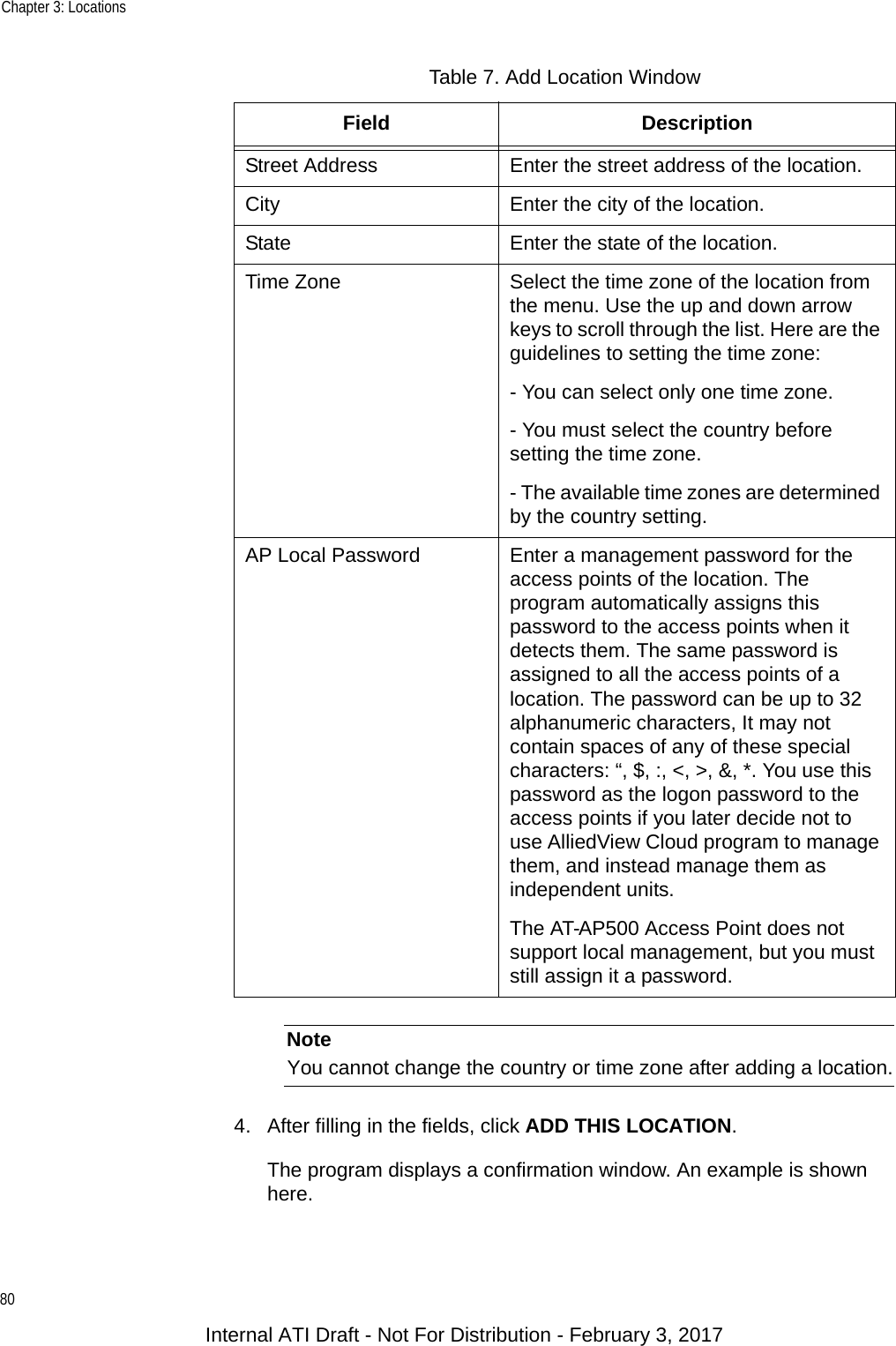 Chapter 3: Locations80NoteYou cannot change the country or time zone after adding a location.4. After filling in the fields, click ADD THIS LOCATION.The program displays a confirmation window. An example is shown here.Street Address Enter the street address of the location.City Enter the city of the location.State Enter the state of the location.Time Zone Select the time zone of the location from the menu. Use the up and down arrow keys to scroll through the list. Here are the guidelines to setting the time zone:- You can select only one time zone.- You must select the country before setting the time zone.- The available time zones are determined by the country setting.AP Local Password Enter a management password for the access points of the location. The program automatically assigns this password to the access points when it detects them. The same password is assigned to all the access points of a location. The password can be up to 32 alphanumeric characters, It may not contain spaces of any of these special characters: “, $, :, &lt;, &gt;, &amp;, *. You use this password as the logon password to the access points if you later decide not to use AlliedView Cloud program to manage them, and instead manage them as independent units.The AT-AP500 Access Point does not support local management, but you must still assign it a password.Table 7. Add Location WindowField DescriptionInternal ATI Draft - Not For Distribution - February 3, 2017