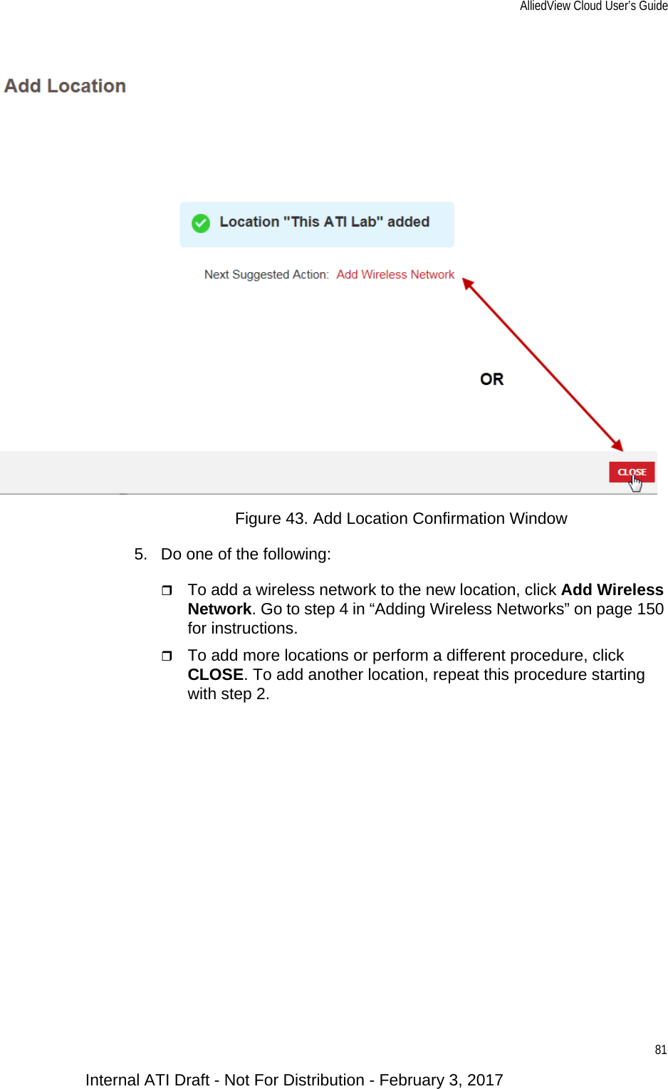 AlliedView Cloud User’s Guide81Figure 43. Add Location Confirmation Window5. Do one of the following:To add a wireless network to the new location, click Add Wireless Network. Go to step 4 in “Adding Wireless Networks” on page 150 for instructions.To add more locations or perform a different procedure, click CLOSE. To add another location, repeat this procedure starting with step 2.Internal ATI Draft - Not For Distribution - February 3, 2017