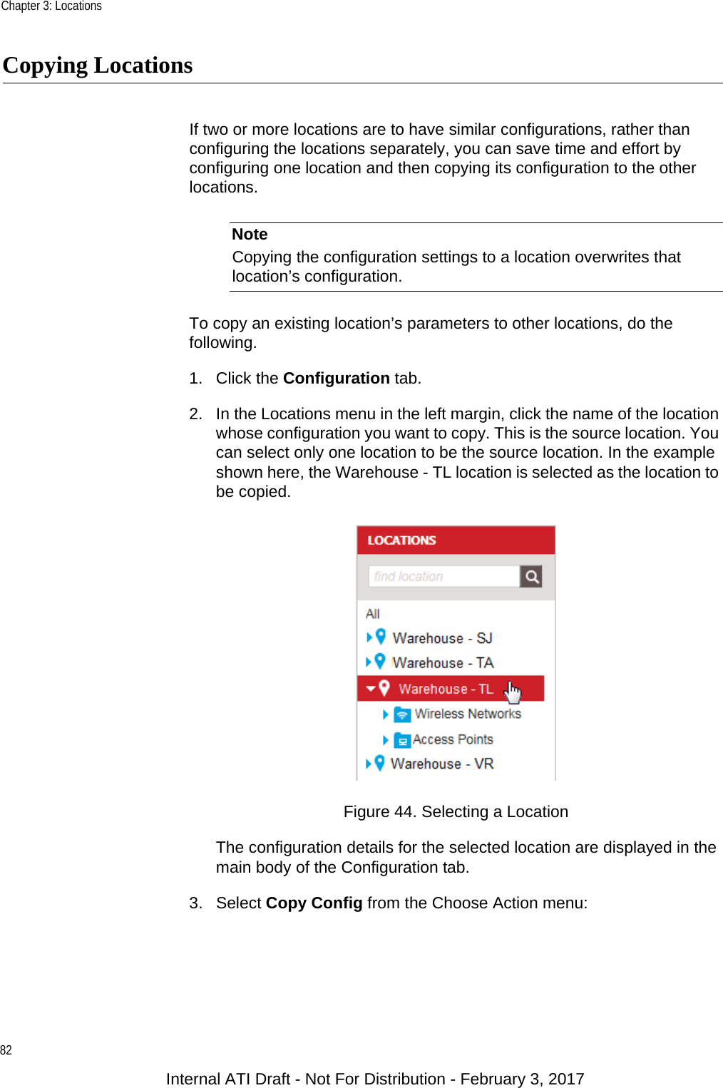 Chapter 3: Locations82Copying LocationsIf two or more locations are to have similar configurations, rather than configuring the locations separately, you can save time and effort by configuring one location and then copying its configuration to the other locations.NoteCopying the configuration settings to a location overwrites that location’s configuration.To copy an existing location’s parameters to other locations, do the following.1. Click the Configuration tab.2. In the Locations menu in the left margin, click the name of the location whose configuration you want to copy. This is the source location. You can select only one location to be the source location. In the example shown here, the Warehouse - TL location is selected as the location to be copied.Figure 44. Selecting a LocationThe configuration details for the selected location are displayed in the main body of the Configuration tab.3. Select Copy Config from the Choose Action menu:Internal ATI Draft - Not For Distribution - February 3, 2017