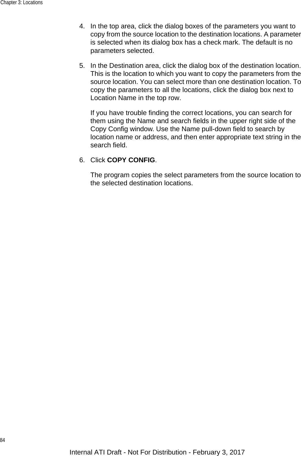 Chapter 3: Locations844. In the top area, click the dialog boxes of the parameters you want to copy from the source location to the destination locations. A parameter is selected when its dialog box has a check mark. The default is no parameters selected.5. In the Destination area, click the dialog box of the destination location. This is the location to which you want to copy the parameters from the source location. You can select more than one destination location. To copy the parameters to all the locations, click the dialog box next to Location Name in the top row.If you have trouble finding the correct locations, you can search for them using the Name and search fields in the upper right side of the Copy Config window. Use the Name pull-down field to search by location name or address, and then enter appropriate text string in the search field.6. Click COPY CONFIG.The program copies the select parameters from the source location to the selected destination locations.Internal ATI Draft - Not For Distribution - February 3, 2017