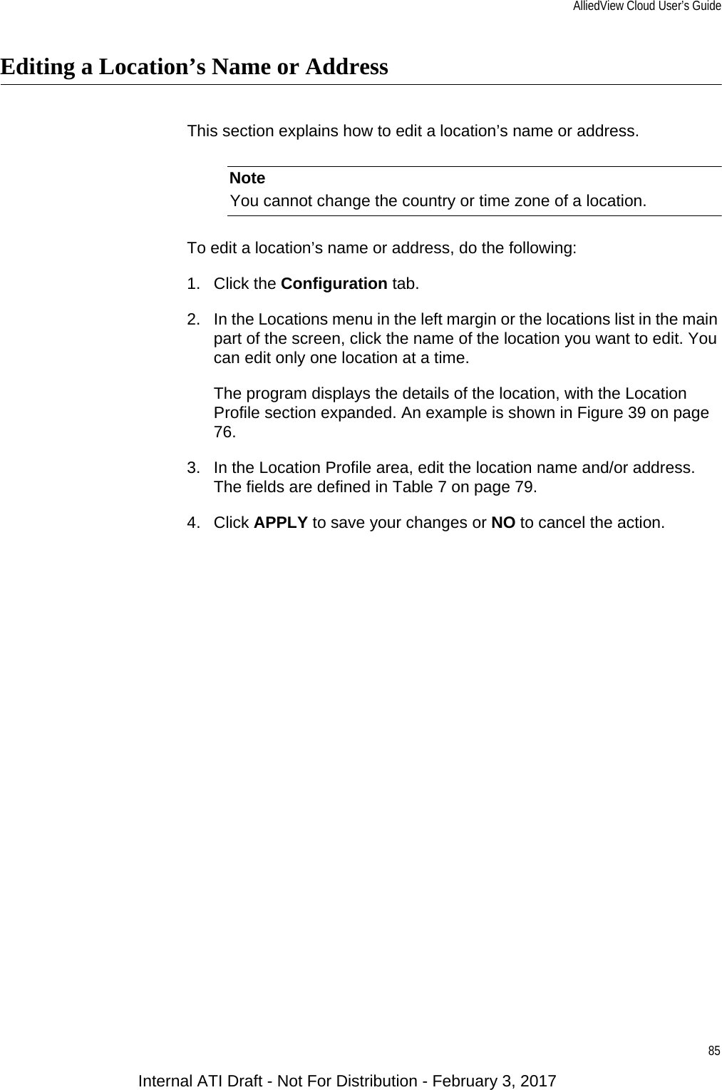 AlliedView Cloud User’s Guide85Editing a Location’s Name or AddressThis section explains how to edit a location’s name or address.NoteYou cannot change the country or time zone of a location.To edit a location’s name or address, do the following:1. Click the Configuration tab.2. In the Locations menu in the left margin or the locations list in the main part of the screen, click the name of the location you want to edit. You can edit only one location at a time.The program displays the details of the location, with the Location Profile section expanded. An example is shown in Figure 39 on page 76.3. In the Location Profile area, edit the location name and/or address. The fields are defined in Table 7 on page 79.4. Click APPLY to save your changes or NO to cancel the action.Internal ATI Draft - Not For Distribution - February 3, 2017