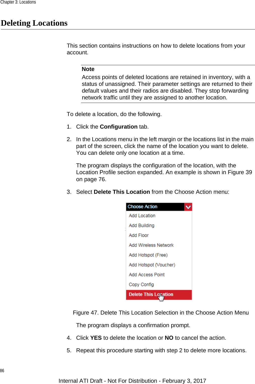 Chapter 3: Locations86Deleting LocationsThis section contains instructions on how to delete locations from your account.NoteAccess points of deleted locations are retained in inventory, with a status of unassigned. Their parameter settings are returned to their default values and their radios are disabled. They stop forwarding network traffic until they are assigned to another location.To delete a location, do the following.1. Click the Configuration tab.2. In the Locations menu in the left margin or the locations list in the main part of the screen, click the name of the location you want to delete. You can delete only one location at a time.The program displays the configuration of the location, with the Location Profile section expanded. An example is shown in Figure 39 on page 76.3. Select Delete This Location from the Choose Action menu:Figure 47. Delete This Location Selection in the Choose Action MenuThe program displays a confirmation prompt.4. Click YES to delete the location or NO to cancel the action.5. Repeat this procedure starting with step 2 to delete more locations.Internal ATI Draft - Not For Distribution - February 3, 2017