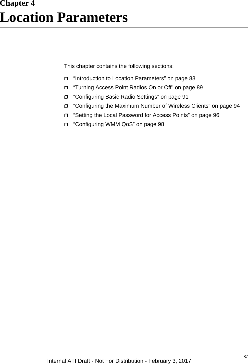 87Chapter 4Location ParametersThis chapter contains the following sections:“Introduction to Location Parameters” on page 88“Turning Access Point Radios On or Off” on page 89“Configuring Basic Radio Settings” on page 91“Configuring the Maximum Number of Wireless Clients” on page 94“Setting the Local Password for Access Points” on page 96“Configuring WMM QoS” on page 98Internal ATI Draft - Not For Distribution - February 3, 2017