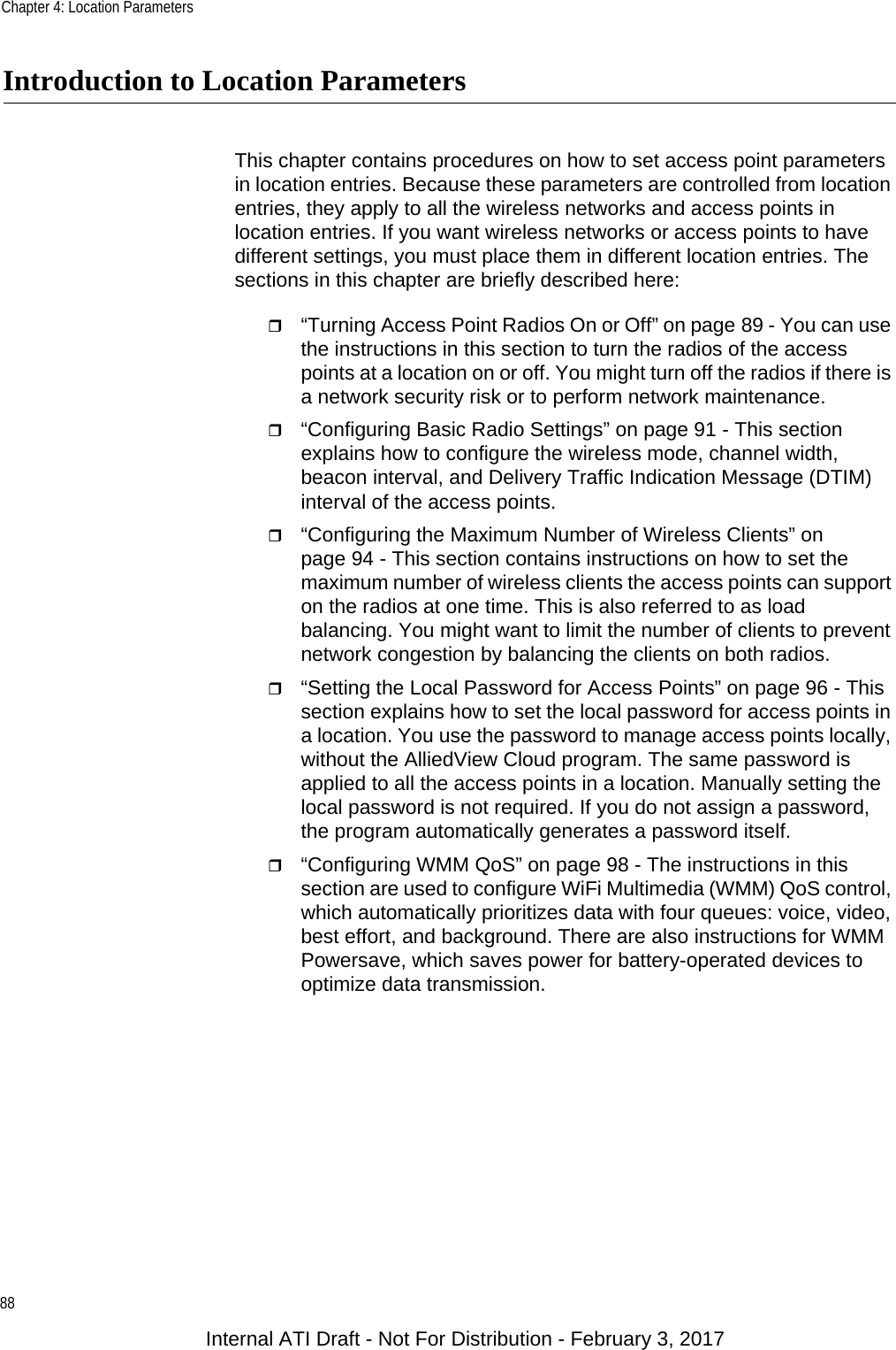 Chapter 4: Location Parameters88Introduction to Location ParametersThis chapter contains procedures on how to set access point parameters in location entries. Because these parameters are controlled from location entries, they apply to all the wireless networks and access points in location entries. If you want wireless networks or access points to have different settings, you must place them in different location entries. The sections in this chapter are briefly described here:“Turning Access Point Radios On or Off” on page 89 - You can use the instructions in this section to turn the radios of the access points at a location on or off. You might turn off the radios if there is a network security risk or to perform network maintenance.“Configuring Basic Radio Settings” on page 91 - This section explains how to configure the wireless mode, channel width, beacon interval, and Delivery Traffic Indication Message (DTIM) interval of the access points.“Configuring the Maximum Number of Wireless Clients” on page 94 - This section contains instructions on how to set the maximum number of wireless clients the access points can support on the radios at one time. This is also referred to as load balancing. You might want to limit the number of clients to prevent network congestion by balancing the clients on both radios.“Setting the Local Password for Access Points” on page 96 - This section explains how to set the local password for access points in a location. You use the password to manage access points locally, without the AlliedView Cloud program. The same password is applied to all the access points in a location. Manually setting the local password is not required. If you do not assign a password, the program automatically generates a password itself.“Configuring WMM QoS” on page 98 - The instructions in this section are used to configure WiFi Multimedia (WMM) QoS control, which automatically prioritizes data with four queues: voice, video, best effort, and background. There are also instructions for WMM Powersave, which saves power for battery-operated devices to optimize data transmission.Internal ATI Draft - Not For Distribution - February 3, 2017