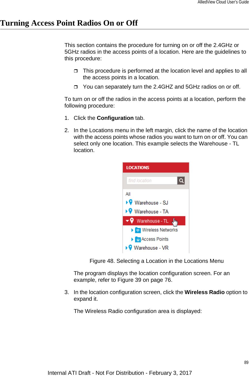 AlliedView Cloud User’s Guide89Turning Access Point Radios On or OffThis section contains the procedure for turning on or off the 2.4GHz or 5GHz radios in the access points of a location. Here are the guidelines to this procedure:This procedure is performed at the location level and applies to all the access points in a location.You can separately turn the 2.4GHZ and 5GHz radios on or off.To turn on or off the radios in the access points at a location, perform the following procedure:1. Click the Configuration tab.2. In the Locations menu in the left margin, click the name of the location with the access points whose radios you want to turn on or off. You can select only one location. This example selects the Warehouse - TL location.Figure 48. Selecting a Location in the Locations MenuThe program displays the location configuration screen. For an example, refer to Figure 39 on page 76.3. In the location configuration screen, click the Wireless Radio option to expand it.The Wireless Radio configuration area is displayed:Internal ATI Draft - Not For Distribution - February 3, 2017
