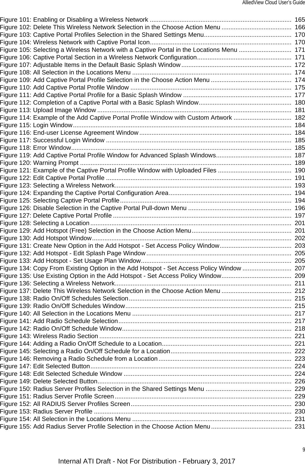 AlliedView Cloud User’s Guide9Figure 101: Enabling or Disabling a Wireless Network .................................................................................  165Figure 102: Delete This Wireless Network Selection in the Choose Action Menu ........................................  166Figure 103: Captive Portal Profiles Selection in the Shared Settings Menu..................................................  170Figure 104: Wireless Network with Captive Portal Icon.................................................................................  170Figure 105: Selecting a Wireless Network with a Captive Portal in the Locations Menu ..............................  171Figure 106: Captive Portal Section in a Wireless Network Configuration......................................................  171Figure 107: Adjustable Items in the Default Basic Splash Window ...............................................................  172Figure 108: All Selection in the Locations Menu ...........................................................................................  174Figure 109: Add Captive Portal Profile Selection in the Choose Action Menu ..............................................  174Figure 110: Add Captive Portal Profile Window ............................................................................................  175Figure 111: Add Captive Portal Profile for a Basic Splash Window ..............................................................  177Figure 112: Completion of a Captive Portal with a Basic Splash Window.....................................................  180Figure 113: Upload Image Window ...............................................................................................................  181Figure 114: Example of the Add Captive Portal Profile Window with Custom Artwork .................................  182Figure 115: Login Window.............................................................................................................................  184Figure 116: End-user License Agreement Window .......................................................................................  184Figure 117: Successful Login Window ..........................................................................................................  185Figure 118: Error Window..............................................................................................................................  185Figure 119: Add Captive Portal Profile Window for Advanced Splash Windows...........................................  187Figure 120: Warning Prompt .........................................................................................................................  189Figure 121: Example of the Captive Portal Profile Window with Uploaded Files ..........................................  190Figure 122: Edit Captive Portal Profile ..........................................................................................................  191Figure 123: Selecting a Wireless Network.....................................................................................................  193Figure 124: Expanding the Captive Portal Configuration Area......................................................................  194Figure 125: Selecting Captive Portal Profile..................................................................................................  194Figure 126: Disable Selection in the Captive Portal Pull-down Menu ...........................................................  196Figure 127: Delete Captive Portal Profile ......................................................................................................  197Figure 128: Selecting a Location ...................................................................................................................  201Figure 129: Add Hotspot (Free) Selection in the Choose Action Menu.........................................................  201Figure 130: Add Hotspot Window..................................................................................................................  202Figure 131: Create New Option in the Add Hotspot - Set Access Policy Window.........................................  203Figure 132: Add Hotspot - Edit Splash Page Window ...................................................................................  205Figure 133: Add Hotspot - Set Usage Plan Window......................................................................................  205Figure 134: Copy From Existing Option in the Add Hotspot - Set Access Policy Window ............................  207Figure 135: Use Existing Option in the Add Hotspot - Set Access Policy Window........................................  209Figure 136: Selecting a Wireless Network.....................................................................................................  211Figure 137: Delete This Wireless Network Selection in the Choose Action Menu ........................................  212Figure 138: Radio On/Off Schedules Selection.............................................................................................  215Figure 139: Radio On/Off Schedules Window...............................................................................................  215Figure 140: All Selection in the Locations Menu ...........................................................................................  217Figure 141: Add Radio Schedule Selection...................................................................................................  217Figure 142: Radio On/Off Schedule Window.................................................................................................  218Figure 143: Wireless Radio Section ..............................................................................................................  221Figure 144: Adding a Radio On/Off Schedule to a Location..........................................................................  221Figure 145: Selecting a Radio On/Off Schedule for a Location.....................................................................  222Figure 146: Removing a Radio Schedule from a Location ............................................................................  223Figure 147: Edit Selected Button...................................................................................................................  224Figure 148: Edit Selected Schedule Window ................................................................................................  224Figure 149: Delete Selected Button...............................................................................................................  226Figure 150: Radius Server Profiles Selection in the Shared Settings Menu .................................................  229Figure 151: Radius Server Profile Screen .....................................................................................................  229Figure 152: All RADIUS Server Profiles Screen............................................................................................  230Figure 153: Radius Server Profile .................................................................................................................  230Figure 154: All Selection in the Locations Menu ...........................................................................................  231Figure 155: Add Radius Server Profile Selection in the Choose Action Menu..............................................  231Internal ATI Draft - Not For Distribution - February 3, 2017