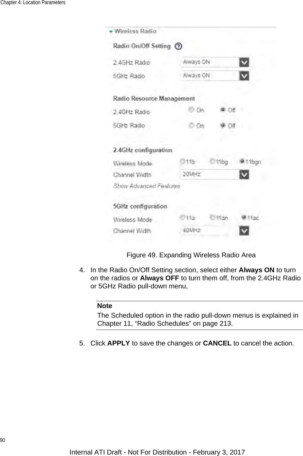 Chapter 4: Location Parameters90Figure 49. Expanding Wireless Radio Area4. In the Radio On/Off Setting section, select either Always ON to turn on the radios or Always OFF to turn them off, from the 2.4GHz Radio or 5GHz Radio pull-down menu,NoteThe Scheduled option in the radio pull-down menus is explained in Chapter 11, “Radio Schedules” on page 213.5. Click APPLY to save the changes or CANCEL to cancel the action.Internal ATI Draft - Not For Distribution - February 3, 2017