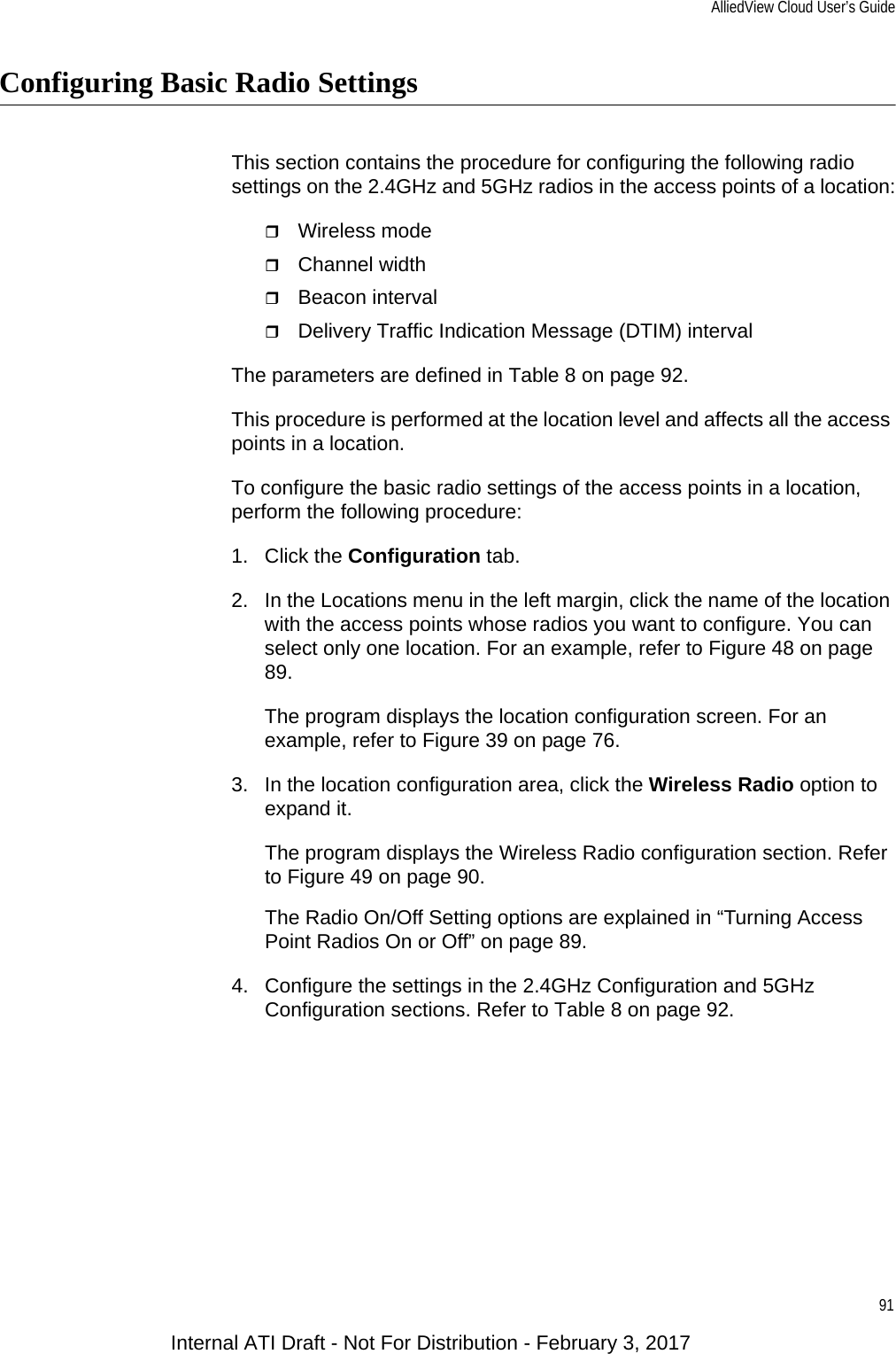 AlliedView Cloud User’s Guide91Configuring Basic Radio SettingsThis section contains the procedure for configuring the following radio settings on the 2.4GHz and 5GHz radios in the access points of a location:Wireless modeChannel widthBeacon intervalDelivery Traffic Indication Message (DTIM) intervalThe parameters are defined in Table 8 on page 92.This procedure is performed at the location level and affects all the access points in a location.To configure the basic radio settings of the access points in a location, perform the following procedure:1. Click the Configuration tab.2. In the Locations menu in the left margin, click the name of the location with the access points whose radios you want to configure. You can select only one location. For an example, refer to Figure 48 on page 89.The program displays the location configuration screen. For an example, refer to Figure 39 on page 76.3. In the location configuration area, click the Wireless Radio option to expand it.The program displays the Wireless Radio configuration section. Refer to Figure 49 on page 90.The Radio On/Off Setting options are explained in “Turning Access Point Radios On or Off” on page 89.4. Configure the settings in the 2.4GHz Configuration and 5GHz Configuration sections. Refer to Table 8 on page 92.Internal ATI Draft - Not For Distribution - February 3, 2017