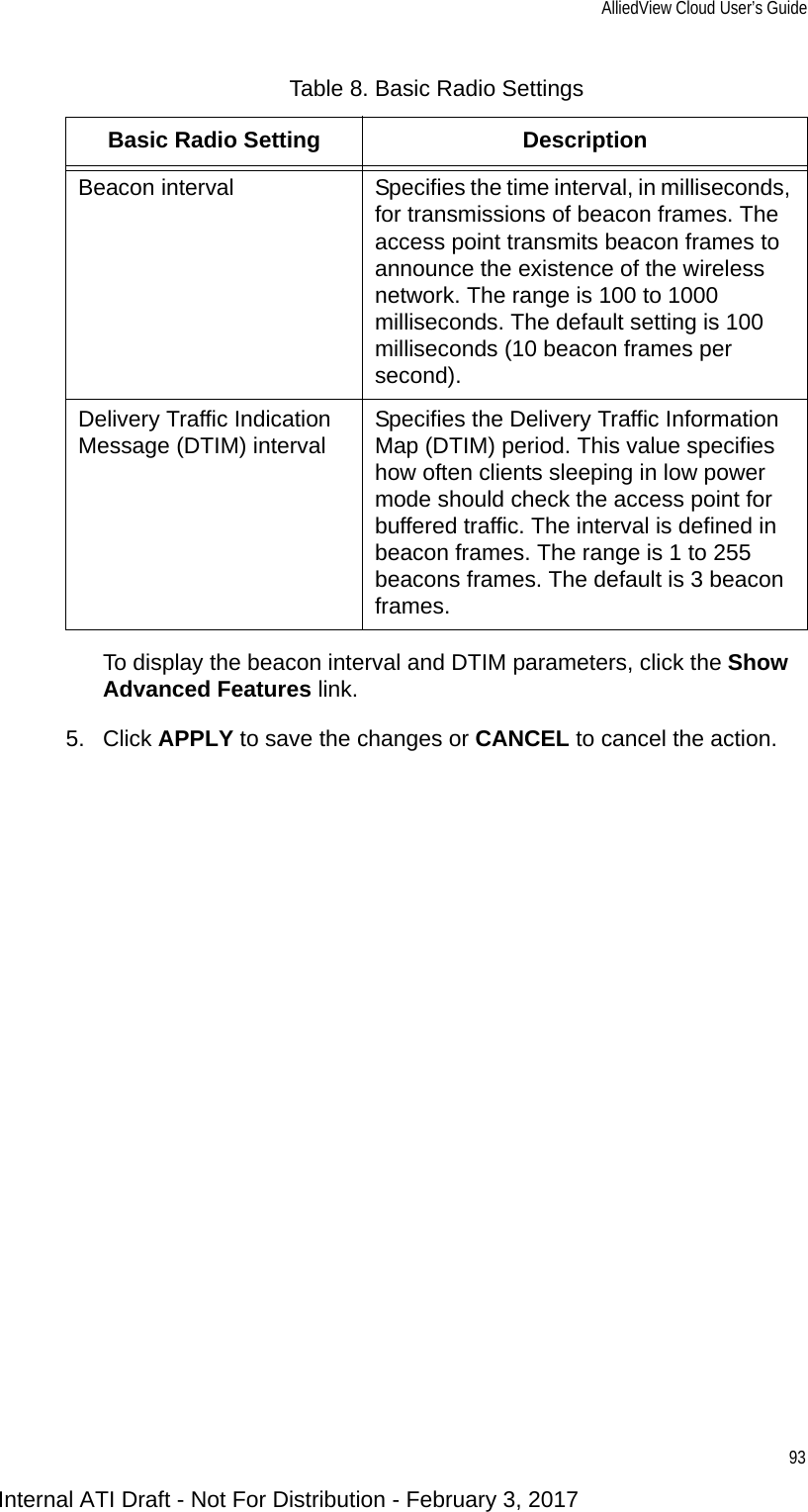 AlliedView Cloud User’s Guide93To display the beacon interval and DTIM parameters, click the Show Advanced Features link.5. Click APPLY to save the changes or CANCEL to cancel the action.Beacon interval Specifies the time interval, in milliseconds, for transmissions of beacon frames. The access point transmits beacon frames to announce the existence of the wireless network. The range is 100 to 1000 milliseconds. The default setting is 100 milliseconds (10 beacon frames per second).Delivery Traffic Indication Message (DTIM) interval Specifies the Delivery Traffic Information Map (DTIM) period. This value specifies how often clients sleeping in low power mode should check the access point for buffered traffic. The interval is defined in beacon frames. The range is 1 to 255 beacons frames. The default is 3 beacon frames.Table 8. Basic Radio SettingsBasic Radio Setting DescriptionInternal ATI Draft - Not For Distribution - February 3, 2017