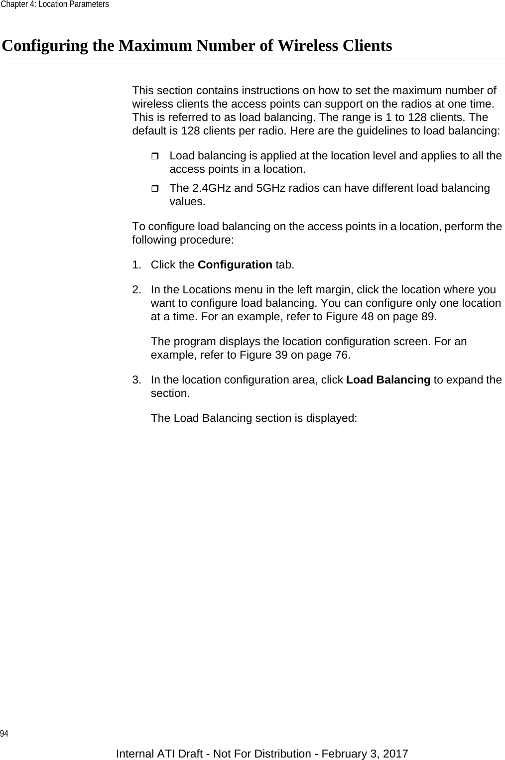 Chapter 4: Location Parameters94Configuring the Maximum Number of Wireless ClientsThis section contains instructions on how to set the maximum number of wireless clients the access points can support on the radios at one time. This is referred to as load balancing. The range is 1 to 128 clients. The default is 128 clients per radio. Here are the guidelines to load balancing:Load balancing is applied at the location level and applies to all the access points in a location.The 2.4GHz and 5GHz radios can have different load balancing values.To configure load balancing on the access points in a location, perform the following procedure:1. Click the Configuration tab.2. In the Locations menu in the left margin, click the location where you want to configure load balancing. You can configure only one location at a time. For an example, refer to Figure 48 on page 89.The program displays the location configuration screen. For an example, refer to Figure 39 on page 76.3. In the location configuration area, click Load Balancing to expand the section.The Load Balancing section is displayed:Internal ATI Draft - Not For Distribution - February 3, 2017