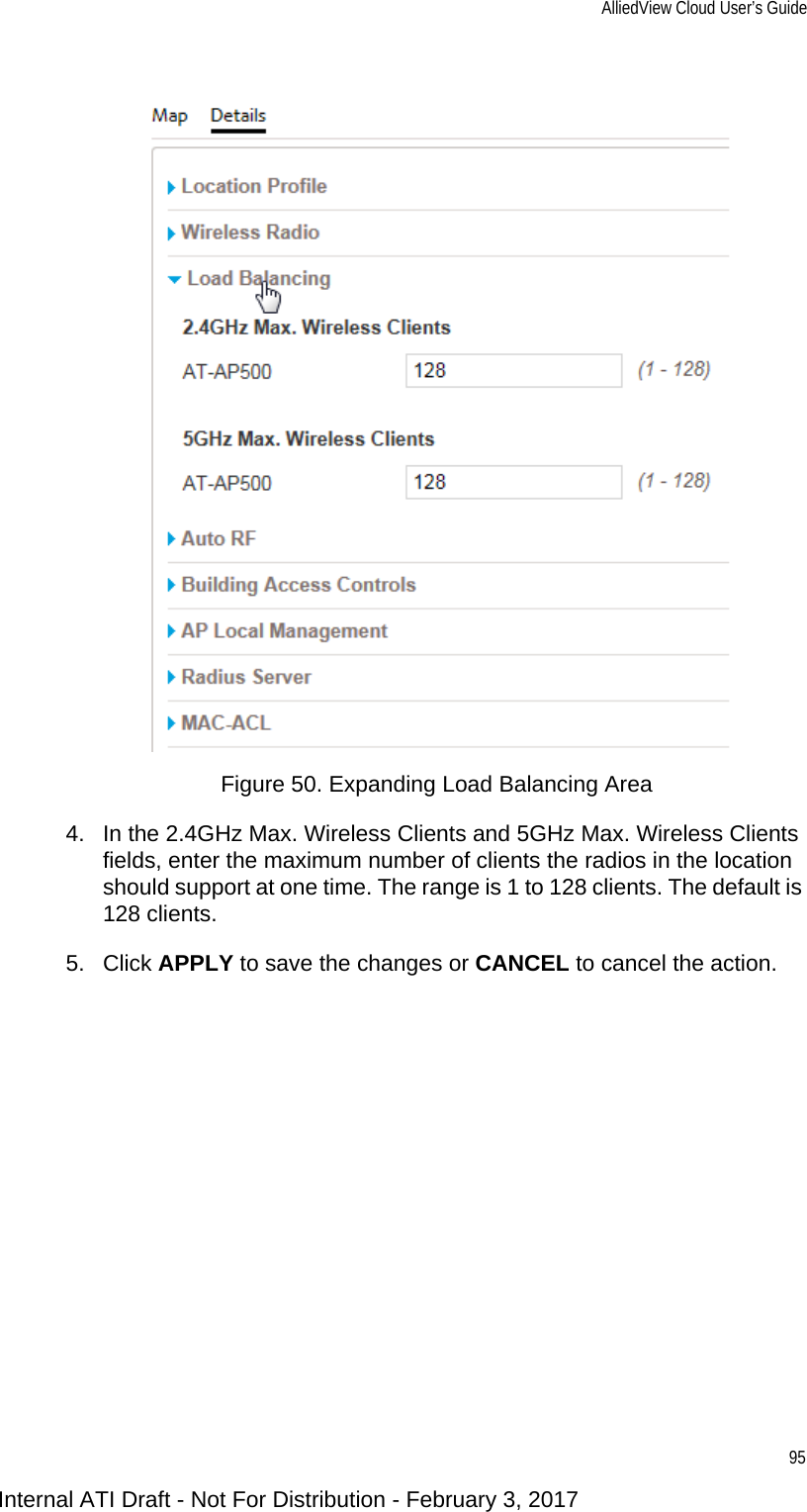 AlliedView Cloud User’s Guide95Figure 50. Expanding Load Balancing Area4. In the 2.4GHz Max. Wireless Clients and 5GHz Max. Wireless Clients fields, enter the maximum number of clients the radios in the location should support at one time. The range is 1 to 128 clients. The default is 128 clients.5. Click APPLY to save the changes or CANCEL to cancel the action.Internal ATI Draft - Not For Distribution - February 3, 2017