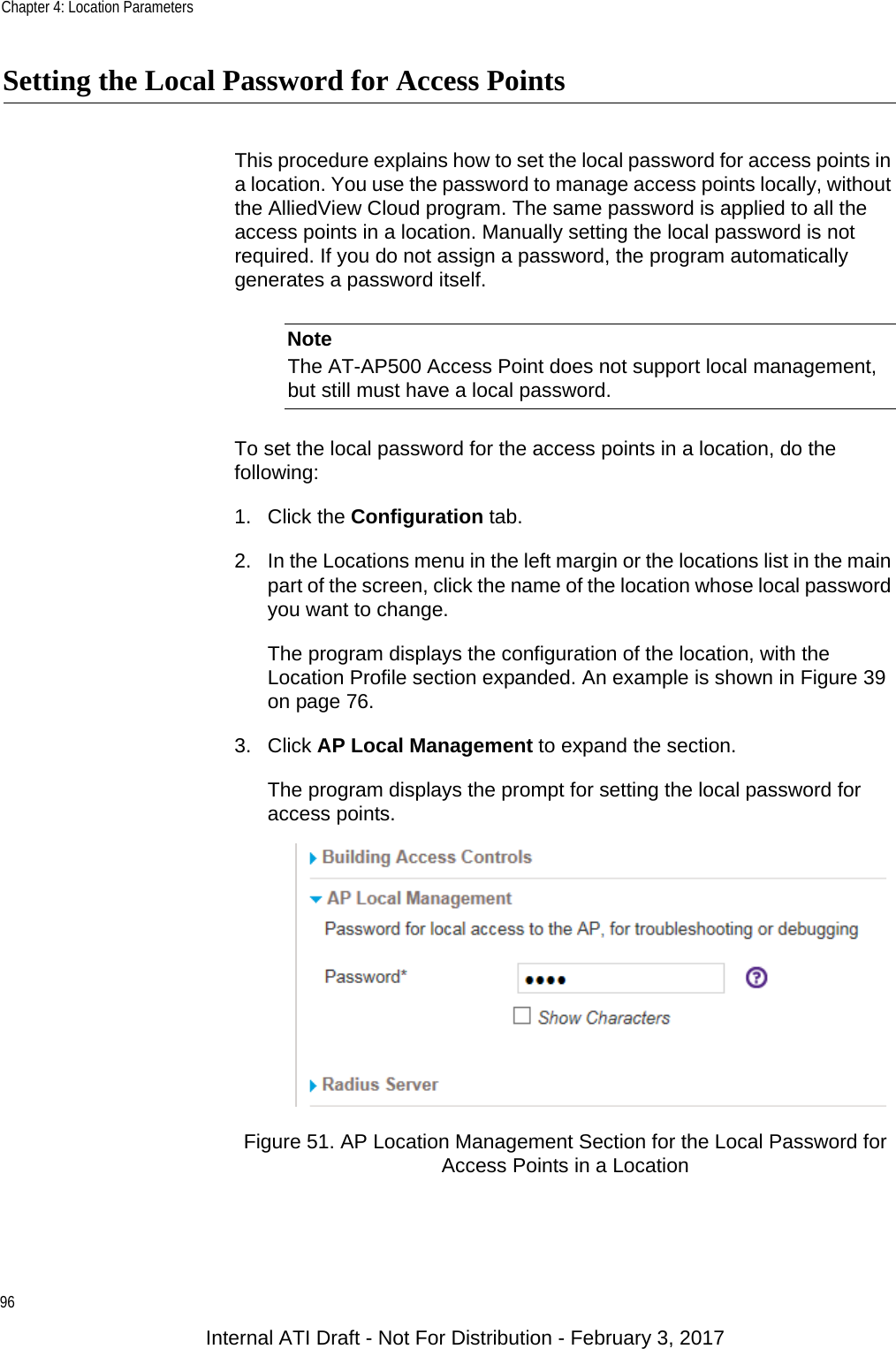 Chapter 4: Location Parameters96Setting the Local Password for Access PointsThis procedure explains how to set the local password for access points in a location. You use the password to manage access points locally, without the AlliedView Cloud program. The same password is applied to all the access points in a location. Manually setting the local password is not required. If you do not assign a password, the program automatically generates a password itself.NoteThe AT-AP500 Access Point does not support local management, but still must have a local password.To set the local password for the access points in a location, do the following:1. Click the Configuration tab.2. In the Locations menu in the left margin or the locations list in the main part of the screen, click the name of the location whose local password you want to change.The program displays the configuration of the location, with the Location Profile section expanded. An example is shown in Figure 39 on page 76.3. Click AP Local Management to expand the section.The program displays the prompt for setting the local password for access points.Figure 51. AP Location Management Section for the Local Password for Access Points in a LocationInternal ATI Draft - Not For Distribution - February 3, 2017