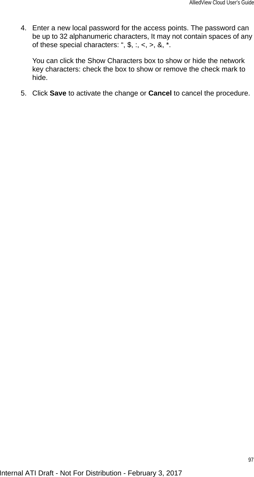 AlliedView Cloud User’s Guide974. Enter a new local password for the access points. The password can be up to 32 alphanumeric characters, It may not contain spaces of any of these special characters: “, $, :, &lt;, &gt;, &amp;, *. You can click the Show Characters box to show or hide the network key characters: check the box to show or remove the check mark to hide.5. Click Save to activate the change or Cancel to cancel the procedure.Internal ATI Draft - Not For Distribution - February 3, 2017