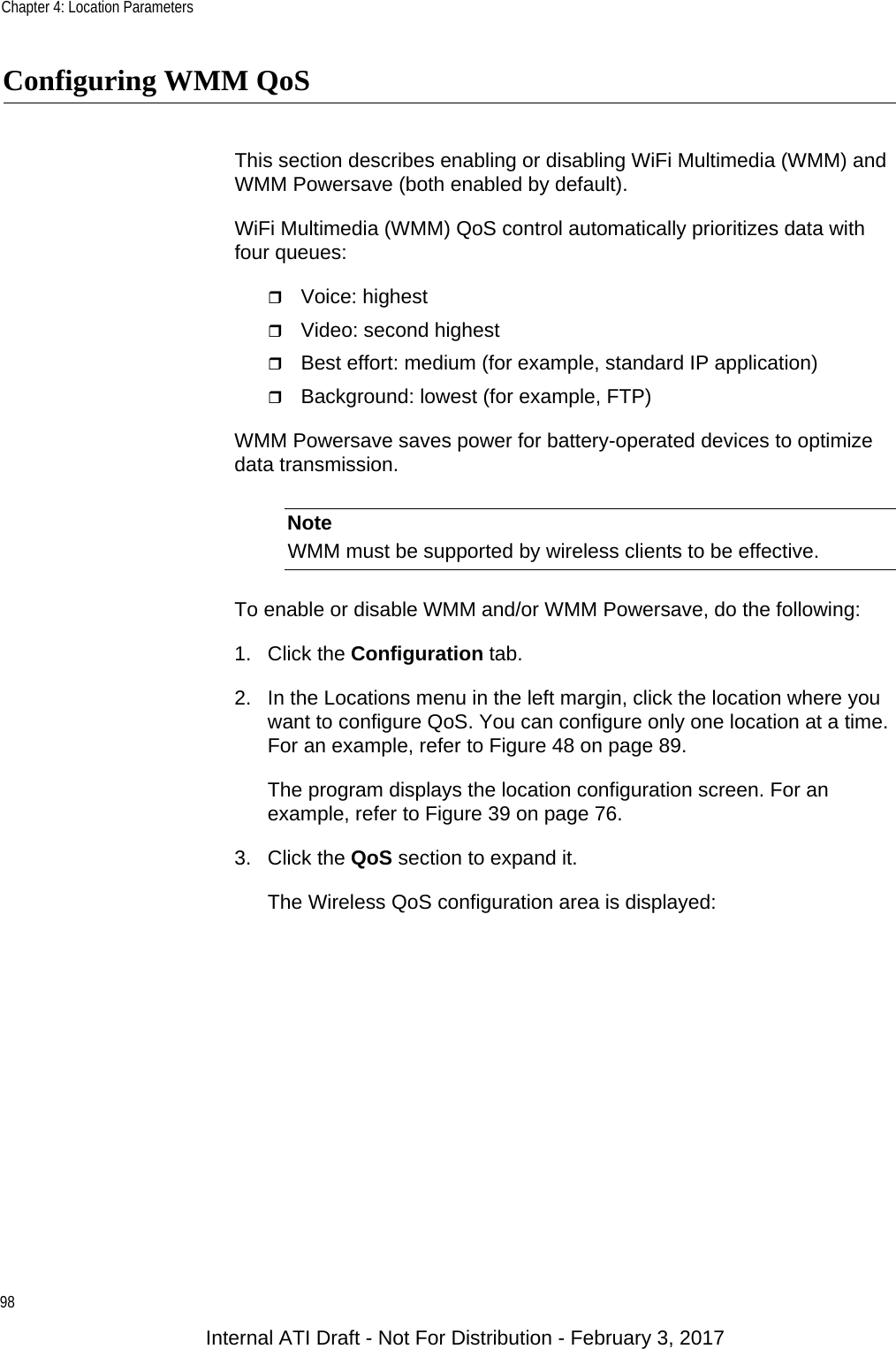 Chapter 4: Location Parameters98Configuring WMM QoSThis section describes enabling or disabling WiFi Multimedia (WMM) and WMM Powersave (both enabled by default).WiFi Multimedia (WMM) QoS control automatically prioritizes data with four queues:Voice: highestVideo: second highestBest effort: medium (for example, standard IP application)Background: lowest (for example, FTP)WMM Powersave saves power for battery-operated devices to optimize data transmission.NoteWMM must be supported by wireless clients to be effective.To enable or disable WMM and/or WMM Powersave, do the following:1. Click the Configuration tab.2. In the Locations menu in the left margin, click the location where you want to configure QoS. You can configure only one location at a time. For an example, refer to Figure 48 on page 89.The program displays the location configuration screen. For an example, refer to Figure 39 on page 76.3. Click the QoS section to expand it.The Wireless QoS configuration area is displayed:Internal ATI Draft - Not For Distribution - February 3, 2017